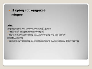 

Η θξίζε ηνπ νκεξηθνύ
θόζκνπ

Αίηηα
Γεκνγξαθηθά θαη νηθνλνκηθά πξνβιήκαηα
 ζηαδηαθή αύμεζε ηνπ πιεζπζκνύ
πεξηνξηζκέλεο εθηάζεηο θαιιηεξγήζηκεο γεο θαη κέζσλ
εθκεηάιιεπζεο
απνπζία εξγαζηαθήο εηδίθεπζεοέιιεηςε άιισλ πόξσλ πιελ ηεο γεο

 