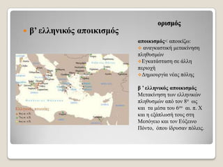 

β’ ειιεληθόο απνηθηζκόο

νξηζκόο
απνηθηζκόο< απνηθίδσ:
 αλαγθαζηηθή κεηαθίλεζε
πιεζπζκώλ
Δγθαηάζηαζε ζε άιιε
πεξηνρή
Γεκηνπξγία λέαο πόιεο
β ’ ειιεληθόο απνηθηζκόο
Μεηαθίλεζε ησλ ειιεληθώλ
πιεζπζκώλ από ηνλ 8ν σο
θαη ηα κέζα ηνπ 6νπ αη. π. Χ
θαη ε εμάπισζή ηνπο ζηε
Μεζόγεην θαη ηνλ Δύμεηλν
Πόλην, όπνπ ίδξπζαλ πόιεηο.

 