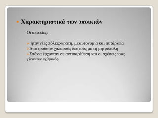 

Υαξαθηεξηζηηθά ηωλ απνηθηώλ
Οη απνηθίεο:
ήηαλ λέεο πόιεηο-θξάηε, κε απηνλνκία θαη απηάξθεηα
Γηαηεξνύζαλ ραιαξνύο δεζκνύο κε ηε κεηξόπνιε
΢πάληα έξρνληαλ ζε αληηπαξάζεζε θαη νη ζρέζεηο ηνπο
γίλνληαλ ερζξηθέο.


 