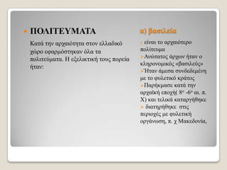 

ΠΟΛΙΣΔΤΜΑΣΑ

α) βαζηιεία

Καηά ηελ αξραηόηεηα ζηνλ ειιαδηθό
ρώξν εθαξκόζηεθαλ όια ηα
πνιηηεύκαηα. Η εμειηθηηθή ηνπο πνξεία
ήηαλ:



είλαη ην αξραηόηεξν
πνιίηεπκα
Αλώηαηνο άξρσλ ήηαλ ν
θιεξνλνκηθόο «βαζηιεύο»
Ήηαλ άκεζα ζπλδεδεκέλε
κε ην θπιεηηθό θξάηνο
Παξήθκαζε θαηά ηελ
αξρατθή επνρή( 8ν -6ν αη. π.
Χ) θαη ηειηθά θαηαξγήζεθε
 δηαηεξήζεθε ζηηο
πεξηνρέο κε θπιεηηθή
νξγάλσζε, π. ρ Μαθεδνλία,

 