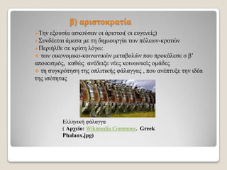 β) αξηζηνθξαηία
Σελ

εμνπζία αζθνύζαλ νη άξηζηνη( νη επγελείο)
΢πλδέεηαη άκεζα κε ηε δεκηνπξγία ησλ πόιεσλ-θξαηώλ
Πεξηήιζε ζε θξίζε ιόγσ:
 ησλ νηθνλνκηθν-θνηλσληθώλ κεηαβνιώλ πνπ πξνθάιεζε ν β’
απνηθηζκόο, θαζώο αλέδεημε λέεο θνηλσληθέο νκάδεο
 ηε ζπγθξόηεζε ηεο νπιηηηθήο θάιαγγαο , πνπ αλέπηπμε ηελ ηδέα
ηεο ηζόηεηαο

Διιεληθή θάιαγγα
( Αξρείν: Wikimedia Commons. Greek
Phalanx.jpg)

 