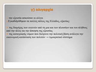 γ) ολιγαρτία
ηελ εμνπζία αζθνύζαλ νη νιίγνη
Δγθαζηδξύζεθαλ ζε πνιιέο πόιεηο ηεο Διιάδνο, εμαηηίαο:


ηεο δηακάρεο ησλ επγελώλ από ηε κηα θαη ησλ πινπζίσλ θαη ηνπ πιήζνπο
από ηελ άιιε γηα ηελ άζθεζε ηεο εμνπζίαο
 ηεο θαηαγξαθήο λόκσλ πνπ δηεύξπλε ηελ πνιηηηθή βάζε αλάινγα ηελ
νηθνλνκηθή θαηάζηαζε ησλ πνιηηώλ → ηηκνθξαηηθό ζύζηεκα


 