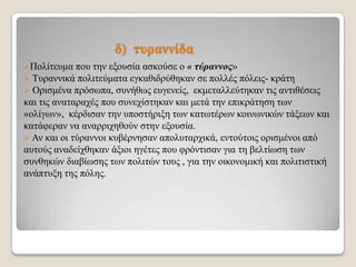δ) ηπξαλλίδα
Πνιίηεπκα πνπ

ηελ εμνπζία αζθνύζε ν « τύραννος»
 Σπξαλληθά πνιηηεύκαηα εγθαζηδξύζεθαλ ζε πνιιέο πόιεηο- θξάηε
 Οξηζκέλα πξόζσπα, ζπλήζσο επγελείο, εθκεηαιιεύηεθαλ ηηο αληηζέζεηο
θαη ηηο αλαηαξαρέο πνπ ζπλερίζηεθαλ θαη κεηά ηελ επηθξάηεζε ησλ
«νιίγσλ», θέξδηζαλ ηελ ππνζηήξημε ησλ θαησηέξσλ θνηλσληθώλ ηάμεσλ θαη
θαηάθεξαλ λα αλαξξηρεζνύλ ζηελ εμνπζία.
 Αλ θαη νη ηύξαλλνη θπβέξλεζαλ απνιπηαξρηθά, εληνύηνηο νξηζκέλνη από
απηνύο αλαδείρζεθαλ άμηνη εγέηεο πνπ θξόληηζαλ γηα ηε βειηίσζε ησλ
ζπλζεθώλ δηαβίσζεο ησλ πνιηηώλ ηνπο , γηα ηελ νηθνλνκηθή θαη πνιηηηζηηθή
αλάπηπμε ηεο πόιεο.

 