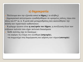 ε) δεκνθξαηία
Πνιίηεπκα πνπ ηελ εμνπζία αζθεί ν δήκνο ( ην πιήζνο)
Γεκνθξαηηθά πνιηηεύκαηα εγθαζηδξύζεθαλ ζε νξηζκέλεο πόιεηο γύξσ ζην
ηέινο ηνπ 6νπ αη. π. Χ κεηά από κεηαξξπζκίζεηο πνπ αθνινύζεζαλ ηελ
πηώζε ησλ ηπξαλληθώλ θαζεζηώησλ.
 Κπξίαξρν όξγαλν είλαη ε εθθιεζία ηνπ δήκνπ, ε ζπλέιεπζε όισλ ησλ
ελήιηθσλ πνιηηώλ πνπ είραλ πνιηηηθά δηθαηώκαηα
 Κάζε πνιίηεο είρε ην δηθαίσκα :
-λα εθθέξεη ηε γλώκε ηνπ ειεύζεξα (ηζεγνξία),
-λα ζπκκεηέρεη ζηε δηακόξθσζε θαη ςήθηζε ησλ λόκσλ(ηζνλνκία)


 