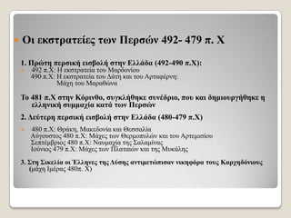 

Οη εθζηξαηείεο ηωλ Πεξζώλ 492- 479 π. Υ
1. Πξώηε πεξζηθή εηζβνιή ζηελ Διιάδα (492-490 π.Υ):


492 π.Χ: Η εθζηξαηεία ηνπ Μαξδνλίνπ
490 π.Χ: Η εθζηξαηεία ηνπ Γάηε θαη ηνπ Αξηαθέξλε:
Μάρε ηνπ Μαξαζώλα

Σν 481 π.Υ ζηελ Κόξηλζν, ζπγθιήζεθε ζπλέδξην, πνπ θαη δεκηνπξγήζεθε ε
ειιεληθή ζπκκαρία θαηά ηωλ Πεξζώλ
2. Γεύηεξε πεξζηθή εηζβνιή ζηελ Διιάδα (480-479 π.Υ)


480 π.Χ: Θξάθε, Μαθεδνλία θαη Θεζζαιία
Αύγνπζηνο 480 π.Χ: Μάρεο ησλ Θεξκνππιώλ θαη ηνπ Αξηεκηζίνπ
΢επηέκβξηνο 480 π.Χ: Ναπκαρία ηεο ΢αιακίλαο
Ινύληνο 479 π.Χ: Μάρεο ησλ Πιαηαηώλ θαη ηεο Μπθάιεο

3. ΢ηε ΢ηθειία νη Έιιελεο ηεο Γύζεο αληηκεηώπηζαλ ληθεθόξα ηνπο Καξρεδόληνπο
(κάρε Ικέξαο 480π. Χ)

 