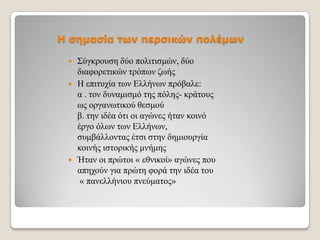 Η σημασία των περσικών πολέμων





΢ύγθξνπζε δύν πνιηηηζκώλ, δύν
δηαθνξεηηθώλ ηξόπσλ δσήο
Η επηηπρία ησλ Διιήλσλ πξόβαιε:
α . ηνλ δπλακηζκό ηεο πόιεο- θξάηνπο
σο νξγαλσηηθνύ ζεζκνύ
β. ηελ ηδέα όηη νη αγώλεο ήηαλ θνηλό
έξγν όισλ ησλ Διιήλσλ,
ζπκβάιινληαο έηζη ζηελ δεκηνπξγία
θνηλήο ηζηνξηθήο κλήκεο
Ήηαλ νη πξώηνη « εζληθνί» αγώλεο πνπ
απερνύλ γηα πξώηε θνξά ηελ ηδέα ηνπ
« παλειιήληνπ πλεύκαηνο»

 