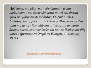 

Ηξόδνηνο «ηο ελληνικόν εόν όμαιμόν ηε και
ομόγλωζζον και θεών ιδρύμαηα κοινά και θσζίαι
ήθεά ηε ομόηροπα»(Ηξόδνηνο, Οπξαλία 144).
Γειαδή: «σπάρτει και ηο ελληνικό έθνος από ηο ίδιο
αίμα και με ηην ίδια γλώζζα μ΄ εμάς, με ηο οποίο
έτοσμε κοινά ιερά ηων θεών και κοινές θσζίες και ήθη
κοινά» (κεηάθξαζε Άγγεινπ Βιάρνπ, «Γαιαμίαο»
1971)

Δπηκέιεηα: Αιεγηάλλε Βαξβάξα

 