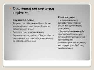 

Οηθνλνκηθή θαη θνηλωληθή
νξγάλωζε
Παξάιηα Μ. Αζίαο

Σκήκαηα ησλ ειιεληθώλ θύισλ πηζαλόλ
απηνλνκήζεθαλ, ίζσο αλακείρζεθαλ κε
ηκήκαηα άιισλ θύισλ
 Απέθηεζαλ κόληκε εγθαηάζηαζε
 Γεκηνύξγεζαλ ηηο πξώηεο πόιεηο –θξάηε κε
ηελ επίδξαζε ηεο ρσξνηαμηθήο νξγάλσζεο ,
ηηο ηνπηθέο ιαηξείεο θ. α.


Διιαδηθόο ρώξνο
 αλεμαξηεηνπνίεζε
ηκεκάησλ δηαθνξεηηθώλ
θύισλ πνπ νξγαλώζεθαλ
κεηαμύ ηνπο
 δεκηνπξγία ζπλνηθηζκώλ
από γεηηνληθέο θνηλόηεηεο
πνπ ελώζεθαλ κεηαμύ ηνπο ή
από νκάδεο πνπ
απνζπάζηεθαλ από ηηο θώκεο
θαη ζπγθξόηεζαλ δηθή ηνπο
εληαία δηνίθεζε

 