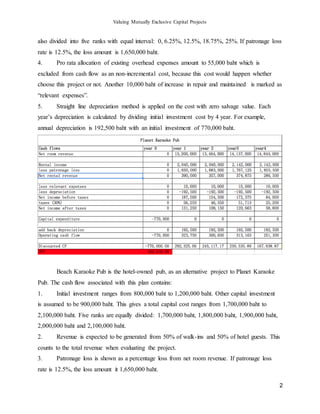 Valuing Mutually Exclusive Capital Projects
2
also divided into five ranks with equal interval: 0, 6.25%, 12.5%, 18.75%, 25%. If patronage loss
rate is 12.5%, the loss amount is 1,650,000 baht.
4. Pro rata allocation of existing overhead expenses amount to 55,000 baht which is
excluded from cash flow as an non-incremental cost, because this cost would happen whether
choose this project or not. Another 10,000 baht of increase in repair and maintained is marked as
“relevant expenses”.
5. Straight line depreciation method is applied on the cost with zero salvage value. Each
year’s depreciation is calculated by dividing initial investment cost by 4 year. For example,
annual depreciation is 192,500 baht with an initial investment of 770,000 baht.
Beach Karaoke Pub is the hotel-owned pub, as an alternative project to Planet Karaoke
Pub. The cash flow associated with this plan contains:
1. Initial investment ranges from 800,000 baht to 1,200,000 baht. Other capital investment
is assumed to be 900,000 baht. This gives a total capital cost ranges from 1,700,000 baht to
2,100,000 baht. Five ranks are equally divided: 1,700,000 baht, 1,800,000 baht, 1,900,000 baht,
2,000,000 baht and 2,100,000 baht.
2. Revenue is expected to be generated from 50% of walk-ins and 50% of hotel guests. This
counts to the total revenue when evaluating the project.
3. Patronage loss is shown as a percentage loss from net room revenue. If patronage loss
rate is 12.5%, the loss amount it 1,650,000 baht.
 