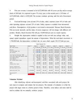 Valuing Mutually Exclusive Capital Projects
3
4. First year revenue is assumed to be 4,672,000 baht with 64 covers per day and an average
check of 200 baht. It is expected to grow 5% every year, so the second year is 1.05 times of
4,672,000 baht, which is 4,905,600. The revenue continues growing until the end of investment
period.
5. Food and beverage costs account 25% of sales, salary expenses count 16% of sales and
other operating expenses account 22% of sales. Salary expense is excluded from incremental
cash flows. Reassignation of job position is not treated as incremental Because Beach Karaoke
Pub can recruit internally and the salary of excess manpower will not change with different job
position. Besides, Beach Karaoke Pub will pay 10,000 baht per year as a repair expense.
6. Straight line depreciation method is applied on the cost with zero salvage value, and
annual capital expenditure equals the amount of depreciation. When the total initial investment is
1,700,000 baht, the depreciation is divided into six years which equals 283,333 baht per year.
Valuation Method
After identifying relevant and incremental cash flow associated with each project, the
next step is to compare and evaluate the two projects. The rationale of evaluation is to find the
project with larger return in a shorter period of time. Therefore, some indices and ratios shall be
used to evaluate the two mutually exclusive project.
 