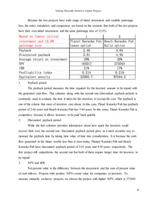 Valuing Mutually Exclusive Capital Projects
4
Because the two projects have wide range of initial investment and variable patronage
loss, the ratios calculation and comparison are based on the scenario that both of the two projects
have their own initial investment and the same patronage loss of 12.5%.
1. Payback period
The payback period measures the time required for the invested amount to be repaid with
the generated cash flow. This criterion along with the second one (discounted payback period) is
commonly used to evaluate the time it takes for the investors to recoup the cost. The payback is
one of the criteria that most of investors care about. In this case, Planet Karaoke Pub has payback
period of 2.46 years and Beach Karaoke Pub has 3.84 years. In this sense, Planet Karaoke Pub is
competitive because it allows investors to be paid back quickly.
2. Discounted payback period
While the first criterion provides information about how quick the investors could
recover their cost, the second one- discounted payback period gives us a more accurate way to
measure the payback time by taking time value of time into consideration. It is because the cash
flow generated in the future worths less than it does today. Planted Karaoke Pub and Beach
Karaoke Pub have discounted payback period of 3.01 years and 4.95 years, respectively. The
first project still outperforms the second one but both of them require longer time for investors to
be repaid.
3. NPV and IRR
Net present value is the difference between the investment and the sum of present value
of cash inflows. Projects with positive NPVs create value for companies or investors. To
measure mutually exclusive projects, we choose the project with higher NPV, which is 373043
 