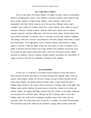 Valuing Mutually Exclusive Capital Projects
7
Key Value Driver Analysis
The key value drivers for Karaoke industry are mainly two parts, which are extraordinary
hardware and high-quality service. As for hardware, a Karaoke company could expand its song
base to include majority of songs in music industry so that customers would not feel
disappointed when their favorite songs are not in the song base. Although buying song’s
copyright is not a small cost, company should have a smart selection criteria adhere to sense of
customers. Moreover, Karaoke company could also build various theme rooms to enhance
customer experience and better differentiate itself from the whole market. And the theme of the
room could be determined by customer surveys or in-depth research using statistical techniques.
This strategy would leave customer a deep impression about the company brand which is a good
way of advertising. As for high-quality service, Karaoke company could diversify its dining
options so customer would stay longer as they have more choices to enjoy. In addition, the air
quality in Karaoke rooms has always been a huge problem to be considered because the rooms
were sealed and many people would smoke inside of the room. If Karaoke company utilized
advanced air ventilation system to eliminate harmful elements and enhance the concentration of
oxygen in the air, it will also be a competitive advantage for the company.
Recommendation
For this case, we would like to recommend board of directors to lease their space to
Planet Karaoke Pub rather than build its own Beach Karaoke Pub, although neither of the two
projects could dominate another one. However, leasing out space to Planet Karaoke Pub still
sounds better. Initially, the payback period for leasing option is much shorter than that of
building option. Moreover, the average return on investment of leasing option is also higher than
building option and this indicates the actual increase of cash flow. Internal rate of return and
sensitive analysis also suggest that Planet Karaoke Pub is less sensitive to the change of discount
rate, unexpected loss and initial outlay. Although the NPV of leasing option is lower than
building option, this could be due to inadequate specified period of time which does not
necessarily reflect the actual present level of cash flow. In addition, the tradeoff between higher
NPV and shorter project life should also be considered. Leasing option provides shorter life
 