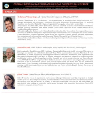 ORPHAN DRUGS & RARE DISEASES GLOBAL CONGRESS 2016 EUROPE
Driving the Commercialisation and Sustainability of Orphan Drugs to Meet Unmet Needs
14 MARCH 2016: PRE-CONFERENCE WORKSHOP • 15 – 16 MARCH 2016: CONFERENCE • Hilton London Olympia Hotel, London UK
SPEAKERS
Frans van Andel, Access of Health Technologies, Board Director PPi Healthcare Consulting Ltd
Dutch nationality. Board Director of PPi Healthcare Consulting Ltd. Degrees in health economics (Universities of
Groningen and Utrecht) and public health (Harvard, USA). PhD in pharmaceutical economics. More than 25 years
of experience in market access issues involving pharmaceuticals and medical devices with work experience in the
pharmaceutical industry, CRO’s and WHO. In addition, investment and healthcare restructuring projects (especially
rehabilitation facilities for handicapped persons) for the public and private sector in Central and Eastern Europe,
Africa, Middle East and Asia. Assignments from the health insurance sector, medical technology and pharmaceutical
industries as well as institutional agencies such as the European Union, the World Bank and the Netherlands’
Government. Expert in market access issues involving pharmaceuticals and medical devices, project development
sourcing, health financing and insurance and public/private mix. Fluent in Dutch, English, German. Conversant in
French and Russian.
Céline Taveau, Project Director - Head of Drug Department, MAPI GROUP
Céline Taveau has 8 years of experience in market access. Céline provides senior leadership for projects on strategic
market access and HTA’s for pharmaceutical, vaccine and medical device companies. Céline has extensive experience
with orphan drugs and has worked on projects in oncology, immunology, cardiovascular and infectiology. Her
experience is wide working on projects for market access strategies, value proposition development, French HTA
submissions and payer advisory boards.
Dr. Barbara Valenta-Singer, VP – Global Clinical Development, BAXALTA, AUSTRIA
Barbara Valenta-Singer, M.D, Vice President Clinical Development at Baxalta (formerly Baxter) since June 2013,
manages with passion and enthusiasm a global team driving the development of compounds Phase I-IV across the
franchises and shapes the Clinical Development organization by engaging in innovative partnerships.
Barbara joined Baxalta in 2007, where she has been entrusted roles with increasing responsibilities, from Medical
Director Technical Assessment, then Senior Director Global Clinical Operations, to her current position as Vice
President Clinical Development.
Before joining Baxalta, Barbara worked clinically and non-clinically at the University of Vienna, gained experience
as assessor in the Austrian Regulatory Agency and built her solid experience and knowledge in the areas of Medical,
Clinical, Regulatory, Pharmaco-Vigilance, Market Access, and Quality, in a country, regional, and global environment
in organizations such as Serono, Pharmacia, Pharmacia-Upjohn, Pfizer and Wyeth Whitehall Export.
Barbara holds a Medical Doctor degree as well as a Medical Specialist degree in Pharmacology and Toxicology from the
University of Vienna.
 