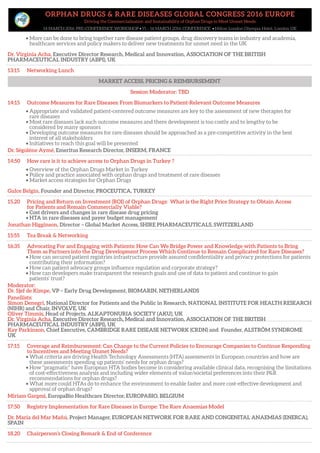 ORPHAN DRUGS & RARE DISEASES GLOBAL CONGRESS 2016 EUROPE
Driving the Commercialisation and Sustainability of Orphan Drugs to Meet Unmet Needs
14 MARCH 2016: PRE-CONFERENCE WORKSHOP • 15 – 16 MARCH 2016: CONFERENCE • Hilton London Olympia Hotel, London UK
• More can be done to bring together rare disease patient groups, drug discovery teams in industry and academia,
healthcare services and policy makers to deliver new treatments for unmet need in the UK
Dr. Virginia Acha, Executive Director Research, Medical and Innovation, ASSOCIATION OF THE BRITISH
PHARMACEUTICAL INDUSTRY (ABPI), UK
13:15 Networking Lunch
MARKET ACCESS, PRICING & REIMBURSEMENT
Session Moderator: TBD
14:15 Outcome Measures for Rare Diseases: From Biomarkers to Patient-Relevant Outcome Measures
• Appropriate and validated patient-centered outcome measures are key to the assessment of new therapies for
rare diseases
• Most rare diseases lack such outcome measures and there development is too costly and to lengthy to be
considered by many sponsors
• Developing outcome measures for rare diseases should be approached as a pre-competitive activity in the best
interest of all stakeholders
• Initiatives to reach this goal will be presented
Dr. Ségolène Aymé, Emeritus Research Director, INSERM, FRANCE
14:50 How rare is it to achieve access to Orphan Drugs in Turkey ?
• Overview of the Orphan Drugs Market in Turkey
• Policy and practice associated with orphan drugs and treatment of rare diseases
• Market access strategies for Orphan Drugs
Gulce Belgin, Founder and Director, PROCEUTICA, TURKEY
15.20 Pricing and Return on Investment (ROI) of Orphan Drugs: What is the Right Price Strategy to Obtain Access
for Patients and Remain Commercially Viable?
• Cost drivers and changes in rare disease drug pricing
• HTA in rare diseases and payer budget management
Jonathan Higginson, Director – Global Market Access, SHIRE PHARMACEUTICALS, SWITZERLAND
15:55 Tea Break & Networking
16:35 Advocating For and Engaging with Patients: How Can We Bridge Power and Knowledge with Patients to Bring
Them as Partners into the Drug Development Process Which Continue to Remain Complicated for Rare Diseases?
• How can secured patient registries infrastructure provide assured confidentiality and privacy protections for patients
contributing their information?
• How can patient advocacy groups influence regulation and corporate strategy?
• How can developers make transparent the research goals and use of data to patient and continue to gain
patients’ trust?
Moderator:
Dr. Sjef de Kimpe, VP – Early Drug Development, BIOMARIN, NETHERLANDS
Panellists:
Simon Denegri, National Director for Patients and the Public in Research, NATIONAL INSTITUTE FOR HEALTH RESEARCH
(NIHR) and Chair, INVOLVE, UK
Oliver Timmis, Head of Projects, ALKAPTONURIA SOCIETY (AKU), UK
Dr. Virginia Acha, Executive Director Research, Medical and Innovation, ASSOCIATION OF THE BRITISH
PHARMACEUTICAL INDUSTRY (ABPI), UK
Kay Parkinson, Chief Executive, CAMBRIDGE RARE DISEASE NETWORK (CRDN) and Founder, ALSTRÖM SYNDROME
UK
17:15 Coverage and Reimbursement: Can Change to the Current Policies to Encourage Companies to Continue Responding
to Incentives and Meeting Unmet Needs?
• What criteria are driving Health Technology Assessments (HTA) assessments in European countries and how are
these assessments speeding up patients’ needs for orphan drugs?
• How “pragmatic” have European HTA bodies become in considering available clinical data, recognising the limitations
of cost-effectiveness analysis and including wider elements of value/societal preferences into their P&R
recommendations for orphan drugs?
• What more could HTAs do to enhance the environment to enable faster and more cost-effective development and
approval of orphan drugs?
Miriam Gargesi, EuropaBio Healthcare Director, EUROPABIO, BELGIUM
17:50 Registry Implementation for Rare Diseases in Europe: The Rare Anaemias Model
Dr. Maria del Mar Mañú, Project Manager, EUROPEAN NETWORK FOR RARE AND CONGENITAL ANAEMIAS (ENERCA),
SPAIN
18.20 Chairperson’s Closing Remark & End of Conference
MARKET ACCESS, PRICING & REIMBURSEMENT
 