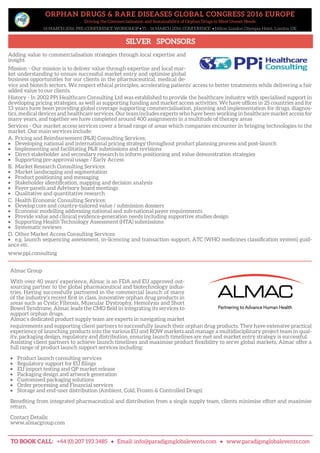ORPHAN DRUGS & RARE DISEASES GLOBAL CONGRESS 2016 EUROPE
Driving the Commercialisation and Sustainability of Orphan Drugs to Meet Unmet Needs
14 MARCH 2016: PRE-CONFERENCE WORKSHOP • 15 – 16 MARCH 2016: CONFERENCE • Hilton London Olympia Hotel, London UK
SILVER SPONSORS
TO BOOK CALL: +44 (0) 207 193 3485 • Email: info@paradigmglobalevents.com • www.paradigmglobalevents.com
Almac Group
With over 40 years’ experience, Almac is an FDA and EU approved out-
sourcing partner to the global pharmaceutical and biotechnology indus-
tries. Having successfully partnered in the commercial launch of many
of the industry’s recent first in class, innovative orphan drug products in
areas such as Cystic Fibrosis, Muscular Dystrophy, Hemolysis and Short
Bowel Syndrome, Almac leads the CMO field in integrating its services to
support orphan drugs.
Almac’s dedicated product supply team are experts in navigating market
requirements and supporting client partners to successfully launch their orphan drug products. They have extensive practical
experience of launching products into the various EU and ROW markets and manage a multidisciplinary project team in qual-
ity, packaging design, regulatory and distribution, ensuring launch timelines are met and market entry strategy is successful.
Assisting client partners to achieve launch timelines and maximise product flexibility to serve global markets, Almac offer a
full range of product launch support services including:
•	 Product launch consulting services
•	 Regulatory support for EU filings
•	 EU import testing and QP market release
•	 Packaging design and artwork generation
•	 Customised packaging solutions
•	 Order processing and Financial services
•	 Storage and end-user distribution (Ambient, Cold, Frozen & Controlled Drugs)
Benefiting from integrated pharmaceutical and distribution from a single supply team, clients minimise effort and maximise
return.
Contact Details:
www.almacgroup.com
Adding value to commercialisation strategies through local expertise and
insight
Mission - Our mission is to deliver value through expertise and local mar-
ket understanding to ensure successful market entry and optimise global
business opportunities for our clients in the pharmaceutical, medical de-
vice and biotech sectors. We respect ethical principles, accelerating patients’ access to better treatments while delivering a fair
added value to our clients.
History - In 2002 PPi Healthcare Consulting Ltd was established to provide the healthcare industry with specialised support in
developing pricing strategies, as well as supporting funding and market access activities. We have offices in 25 countries and for
13 years have been providing global coverage supporting commercialisation, planning and implementation for drugs, diagnos-
tics, medical devices and healthcare services. Our team includes experts who have been working in healthcare market access for
many years, and together we have completed around 400 assignments in a multitude of therapy areas
Services - Our market access services cover a broad range of areas which companies encounter in bringing technologies to the
market. Our main services include:
A.	 Pricing and Reimbursement (P&R) Consulting Services:
•	 Developing national and international pricing strategy throughout product planning process and post-launch
•	 Implementing and facilitating P&R submissions and revisions
•	 Direct stakeholder and secondary research to inform positioning and value demonstration strategies
•	 Supporting pre-approval usage / Early Access
B.	 Market Research Consulting Services:
•	 Market landscaping and segmentation
•	 Product positioning and messaging
•	 Stakeholder identification, mapping and decision analysis
•	 Payer panels and Advisory board meetings
•	 Qualitative and quantitative research
C.	 Health Economic Consulting Services:
•	 Develop core and country-tailored value / submission dossiers
•	 Economic modelling addressing national and sub-national payer requirements
•	 Provide value and clinical evidence-generation needs including supportive studies design
•	 Supporting Health Technology Assessment (HTA) submissions
•	 Systematic reviews
D.	 Other Market Access Consulting Services:
•	 e.g. launch sequencing assessment, in-licencing and transaction support, ATC (WHO medicines classification system) guid-
ance etc.
www.ppi.consulting
 