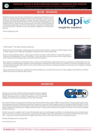ORPHAN DRUGS & RARE DISEASES GLOBAL CONGRESS 2016 EUROPE
Driving the Commercialisation and Sustainability of Orphan Drugs to Meet Unmet Needs
14 MARCH 2016: PRE-CONFERENCE WORKSHOP • 15 – 16 MARCH 2016: CONFERENCE • Hilton London Olympia Hotel, London UK
SILVER SPONSORS
EXHIBITOR
TO BOOK CALL: +44 (0) 207 193 3485 • Email: info@paradigmglobalevents.com • www.paradigmglobalevents.com
Our main divisions encompass everything from international sales, sales to NGO’s and charities, clinical trials supply, early
access programmes and imported unlicensed medicines to sexual health supplies, and the storage and distribution of medi-
cal products and devices for third parties. From both our offices and warehouse facilities located in London and USA, we are
able to supply everything from a single cold chain item to large scale humanitarian projects. In short, we are your complete
medical resource.
Durbin has grown rapidly over the last five decades and our multi-lingual workforce includes pharmacists, medical engi-
neers and nurses, as well as commercial, warehouse and logistics staff. Our philosophy has always remained the same how-
ever – to put our customers first and to supply what they want, when they want it, at a competitive price.
Durbin. Saving lives by saving time.
www.durbin.co.uk
Durbin is one of the world’s leading specialist medical suppliers.
Established more than 50 years ago in 1963, we source and dis-
tribute pharmaceuticals, medical equipment and consumable
supplies to healthcare professionals in over 180 countries.
Mapi Group has over 40 years of experience supporting Life-Science com-
panies in utilizing Patient Reported Outcomes measures, Value commu-
nications and Commercialization support, Strategic Regulatory Services,
and gathering Real-World Evidence on Pharmaceuticals, Biologicals, and
Medical devices. Mapi Group is the premier provider of Health Research
and Commercialization services to Life-Science companies enabling Mar-
ket Authorization, Market Access and Market Adoption of novel thera-
peutics.
www.mapigroup.com
Valid Insight™: Strength. Strategy. Solutions.
Delivering real knowledge, valid perspectives and trusted evidence solutions: Valid Insight is here
to help conquer your toughest challenges crossing the life science landscape.
Our in-house advisory board – and unique network of payers, HTA advisors, clinical key opinion
leaders and stakeholders in over 40 markets – gives you direct access to some of the world’s prom-
inent advisors and thought leaders in the life science industry.
Our experts can help you understand value, clinical and marketplace opportunities for new products and therapies. We can
then help you build strategy, evidence and marketplace solutions for each step of your product’s research, development and
commercialisation lifecycle, which can be used to drive your decision making and help you overcome your toughest challeng-
es in the real world.
We’re proud that this proven approach not only enables your commercial success, but also supports the delivery of better
health outcomes for patients and society.
 