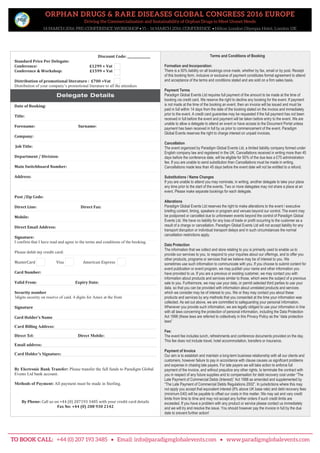 ORPHAN DRUGS & RARE DISEASES GLOBAL CONGRESS 2016 EUROPE
Driving the Commercialisation and Sustainability of Orphan Drugs to Meet Unmet Needs
14 MARCH 2016: PRE-CONFERENCE WORKSHOP • 15 – 16 MARCH 2016: CONFERENCE • Hilton London Olympia Hotel, London UK
11
Biosimilars Global Congress 2014 Europe
Registration form
17th
- 19th
September 2014 | London, UK
Discount Code: _______________
Standard Price Per Delegate:
Conference: £1299 + Vat
Conference & Workshop: £1599 + Vat
Distribution of promotional literature : £700 +Vat
Distribution of your company’s promotional literature to all the attendees
Date of Booking:
Title:
Forename: Surname:
Company:
Job Title:
Department / Division:
Main Switchboard Number:
Address:
Post /Zip Code:
Direct Line: Direct Fax:
Mobile:
Direct Email Address:
Signature:
I confirm that I have read and agree to the terms and conditions of the booking.
Please debit my credit card:
MasterCard Visa American Express
Card Number:
Valid From: Expiry Date:
Security number
3digits security on reserve of card. 4 digits for Amex at the front
Signature
Card Holder’s Name
Methods of Payment: Payment must be made in sterling
By Electronic Bank Transfer: Please transfer the full funds to Paradigm Global
Events Ltd using the following account details:
Paradigm Global Events Ltd
A/C: Paradigm Global Events Ltd
Royal Bank of Scotland Sort Code: 160058
Account Number: 11010989
Royal Bank of Scotland
40 Islington High Street
London, N1 8XB, UK
Swift Code: RBOSGB2L
IBAN: GB93 RBOS 16005811010989
By Phone: Call us on +44 (0) 207193 3485 with your credit card details
Fax No: +44 (0) 208 930 2142
Terms and Conditions of Booking
Formation and Incorporation:
There is a 50% liability on all bookings once made, whether by fax, email or by post. Receipt
of this booking form, inclusive or exclusive of payment constitutes formal agreement to attend
and acceptance of the terms and conditions stated and are sold on a firm sales basis.
Payment Terms
Paradigm Global Events Ltd requires full payment of the amount to be made at the time of
booking via credit card. We reserve the right to decline any booking for the event. If payment
is not made at the time of the booking an event, then an invoice will be issued and must be
paid in full within 14 days from the date of the booking stated on the invoice and immediately
prior to the event. A credit card guarantee may be requested if the full payment has not been
received in full before the event and payment will be taken before entry to the event. We are
unable to allow a delegate to attend an event or have access to the Document Portal unless
payment has been received in full by us prior to commencement of the event. Paradigm
Global Events reserves the right to charge interest on unpaid invoices.
Cancellation
The event organized by Paradigm Global Events Ltd, a limited liability company formed under
English company law and registered in the UK. Cancellations received in writing more than 45
days before the conference date, will be eligible for 50% of the due less a £75 administration
fee. If you are unable to send substitution then Cancellations must be made in writing.
Cancellations made less than 45 days before the event date will not be entitled to a refund.
Substitutions / Name Changes
If you are unable to attend you may nominate, in writing, another delegate to take your place
any time prior to the start of the events. Two or more delegates may not share a place at an
event. Please make separate bookings for each delegate.
Alterations
Paradigm Global Events Ltd reserves the right to make alterations to the event / executive
briefing content, timing, speakers or program and venues beyond our control. The event may
be postponed or cancelled due to unforeseen events beyond the control of Paradigm Global
Events Ltd. We have no liability for any loss of trade or profit occurring to the customer as a
result of a charge or cancellation. Paradigm Global Events Ltd will not accept liability for any
transport disruption or individual transport delays and in such circumstances the normal
cancellation restrictions apply.
Data Protection
The information that we collect and store relating to you is primarily used to enable us to
provide our services to you, to respond to your inquiries about our offerings, and to offer you
other products, programs or services that we believe may be of interest to you. We
sometimes use such information to communicate with you. If you choose to submit content for
event publication or event program, we may publish your name and other information you
have provided to us. If you are a previous or existing customer, we may contact you with
information about products and services similar to those, which were the subject of a previous
sale to you. Furthermore, we may use your data, or permit selected third parties to use your
data, so that you can be provided with information about unrelated products and services
which we consider may be of interest to you. We or they may contact you about these
products and services by any methods that you consented at the time your information was
collected. As set out above, we are committed to safeguarding your personal information.
Whenever you provide such information, we are legally obliged to use your information in line
with all laws concerning the protection of personal information, including the Data Protection
Act 1998 (these laws are referred to collectively in this Privacy Policy as the “data protection
laws”
Fee:
The event fee includes lunch, refreshments and conference documents provided on the day.
This fee does not include travel, hotel accommodation, transfers or insurance.
Payment of Invoice
Our aim is to establish and maintain a long-term business relationship with all our clients and
customers, however failure to pay in accordance with clause causes us significant problems
and expense in chasing late payers. For late payers we will take action to enforce full
payment of the invoice, and without prejudice any other rights, to terminate the contract with
you in respect of any future supplies and to compensation for debt recovery cost under “The
Late Payment of Commercial Debts (Interest)” Act 1998 as amended and supplemented by
“The Late Payment of Commercial Debts Regulations 2002”. In jurisdictions where this may
not apply you accept that equivalent interest (8% above UK base rate) and debt recovery fees
(minimum £40) will be payable to offset our costs in this matter. We may set and vary credit
limits from time to time and may not accept any further orders if such credit limits are
exceeded. If you have a problem with any product or service please contact us immediately
and we will try and resolve the issue. You should however pay the invoice in full by the due
date to prevent further action!
Delegate Details
Terms and Conditions of Booking
Formation and Incorporation:
There is a 50% liability on all bookings once made, whether by fax, email or by post. Receipt
of this booking form, inclusive or exclusive of payment constitutes formal agreement to attend
and acceptance of the terms and conditions stated and are sold on a firm sales basis.
Payment Terms
Paradigm Global Events Ltd requires full payment of the amount to be made at the time of
booking via credit card. We reserve the right to decline any booking for the event. If payment
is not made at the time of the booking an event, then an invoice will be issued and must be
paid in full within 14 days from the date of the booking stated on the invoice and immediately
prior to the event. A credit card guarantee may be requested if the full payment has not been
received in full before the event and payment will be taken before entry to the event. We are
unable to allow a delegate to attend an event or have access to the Document Portal unless
payment has been received in full by us prior to commencement of the event. Paradigm
Global Events reserves the right to charge interest on unpaid invoices.
Cancellation
The event organized by Paradigm Global Events Ltd, a limited liability company formed under
English company law and registered in the UK. Cancellations received in writing more than 45
days before the conference date, will be eligible for 50% of the due less a £75 administration
fee. If you are unable to send substitution then Cancellations must be made in writing.
Cancellations made less than 45 days before the event date will not be entitled to a refund.
Substitutions / Name Changes
If you are unable to attend you may nominate, in writing, another delegate to take your place
any time prior to the start of the events. Two or more delegates may not share a place at an
event. Please make separate bookings for each delegate.
Alterations
Paradigm Global Events Ltd reserves the right to make alterations to the event / executive
briefing content, timing, speakers or program and venues beyond our control. The event may
be postponed or cancelled due to unforeseen events beyond the control of Paradigm Global
Events Ltd. We have no liability for any loss of trade or profit occurring to the customer as a
result of a charge or cancellation. Paradigm Global Events Ltd will not accept liability for any
transport disruption or individual transport delays and in such circumstances the normal
cancellation restrictions apply.
Data Protection
The information that we collect and store relating to you is primarily used to enable us to
provide our services to you, to respond to your inquiries about our offerings, and to offer you
other products, programs or services that we believe may be of interest to you. We
sometimes use such information to communicate with you. If you choose to submit content for
event publication or event program, we may publish your name and other information you
have provided to us. If you are a previous or existing customer, we may contact you with
information about products and services similar to those, which were the subject of a previous
sale to you. Furthermore, we may use your data, or permit selected third parties to use your
data, so that you can be provided with information about unrelated products and services
which we consider may be of interest to you. We or they may contact you about these
products and services by any methods that you consented at the time your information was
collected. As set out above, we are committed to safeguarding your personal information.
Whenever you provide such information, we are legally obliged to use your information in line
with all laws concerning the protection of personal information, including the Data Protection
Act 1998 (these laws are referred to collectively in this Privacy Policy as the “data protection
laws”
Fee:
The event fee includes lunch, refreshments and conference documents provided on the day.
This fee does not include travel, hotel accommodation, transfers or insurance.
Payment of Invoice
Our aim is to establish and maintain a long-term business relationship with all our clients and
customers, however failure to pay in accordance with clause causes us significant problems
and expense in chasing late payers. For late payers we will take action to enforce full
payment of the invoice, and without prejudice any other rights, to terminate the contract with
you in respect of any future supplies and to compensation for debt recovery cost under “The
Late Payment of Commercial Debts (Interest)” Act 1998 as amended and supplemented by
“The Late Payment of Commercial Debts Regulations 2002”. In jurisdictions where this may
not apply you accept that equivalent interest (8% above UK base rate) and debt recovery fees
(minimum £40) will be payable to offset our costs in this matter. We may set and vary credit
limits from time to time and may not accept any further orders if such credit limits are
exceeded. If you have a problem with any product or service please contact us immediately
and we will try and resolve the issue. You should however pay the invoice in full by the due
date to prevent further action!
Delegate Details
Card Billing Address:
Direct Tel: Direct Mobile:
Email address:
Card Holder’s Signature:
By Electronic Bank Transfer: Please transfer the full funds to Paradigm Global
Events Ltd bank account.
Methods of Payment: All payment must be made in Sterling.
TO BOOK CALL: +44 (0) 207 193 3485 • Email: info@paradigmglobalevents.com • www.paradigmglobalevents.com
 