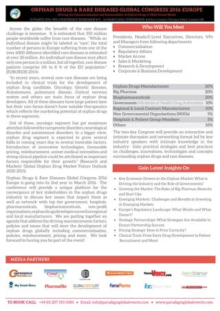 ORPHAN DRUGS & RARE DISEASES GLOBAL CONGRESS 2016 EUROPE
Driving the Commercialisation and Sustainability of Orphan Drugs to Meet Unmet Needs
14 MARCH 2016: PRE-CONFERENCE WORKSHOP • 15 – 16 MARCH 2016: CONFERENCE • Hilton London Olympia Hotel, London UK
Across the globe, the breadth of the rare disease
challenge is immense. It is estimated that 350 million
people worldwide suffer from rare diseases. “While an
individual disease might be labeled as “rare”, the total
number of persons in Europe suffering from one of the
over 6000 different identified rare diseases is estimated
at over 30 million. An individual rare disease may affect
only one person in a million, but all together, rare disease
patients comprise 6% to 8 % of the EU population.”
(EURORDIS 2014).
“In recent years, several new rare diseases are being
included in clinical trials for the development of
orphan drug candidate. Oncology, Genetic diseases,
Autoimmune, pulmonary disease, Central nervous
system and others are main focus of orphan drug
developers. All of these diseases have large patient base
but their rare forms doesn’t have suitable therapeutics
which reflects the marketing potential of orphan drugs
in these segments.
Out of these, oncology segment has got maximum
attentionfollowedbyraregeneticdisorders,neurological
disorder and autoimmune disorders. In a bigger view,
orphan drug segment is expected to grow several
folds in coming years due to several favorable factors.
Introduction of innovative technologies, favourable
pricing, reimbursement, unmet medical necessities and
strong clinical pipeline could be attributed as important
factors responsible for their growth.” (Research and
Markets’ Global Orphan Drug Market Future Outlook
2020 2015)
Orphan Drugs & Rare Diseases Global Congress 2016
Europe is going into its 2nd year in March 2016. The
conference will provide a unique platform for the
convergence of key stakeholders in the orphan drugs
industry to discuss key issues that impact them as
well as network with top tier government, hospitals,
pharmaceuticals, biopharmaceuticals, non-profit
organisations,orphandrugsdevelopersaswellasregional
and local manufacturers. We are putting together an
agenda that address the driving macroeconomic factors,
policies and issues that will steer the development of
orphan drugs globally including commercialisation,
policies, reimbursement, pricing and more. We look
forward to having you be part of the event!
Gain Latest Insights On
• Key Economic Drivers in the Orphan Market: What is
Driving the Industry and the Role of Governments?
• Growing the Market: The Roles of Big Pharmas, Biotechs
and Start-Ups
• Emerging Markets: Challenges and Benefits in Investing
in Emerging Markets
• Europe’s Regulatory Landscape: What Works and What
Doesn’t?
• Strategic Partnerships: What Strategies Are Available to
Ensure Partnership Success
• Pricing Strategy: How to Price Correctly?
• Clinical Trials: From Early Drug Development to Patient
Recruitment and More!
Who Will You Meet
Presidents, Heads/C-Level Executives, Directors, VPs
and Managers from following departments:
• Commercialisation
• Regulatory Affairs
• Market Access
• Sales & Marketing
• Research & Development
• Corporate & Business Development
Orphan Drugs Manufacturers 20%
Big Pharmas 20%
Biopharmaceuticals 20%
Governments (Ministries of Health/Drug Authorities) 10%
Regional & Local Contract Manufacturers 10%
Non Governmental Organisations (NGOs) 5%
Hospitals & Patient Group Members 5%
Others 10%
The two-day Congress will provide an interactive and
intimate discussion and networking format led by key
industry speakers with intimate knowledge in the
industry. Gain practical strategies and best practices
on challenges, innovations, technologies and concepts
surrounding orphan drugs and rare diseases.
Big Pharmas 20%
Governments (Ministries of Health/Drug Authorities) 10%
Non Governmental Organisations (NGOs) 5%
Others 10%
Orphan Drugs Manufacturers 20%
Biopharmaceuticals 20%
Regional & Local Contract Manufacturers 10%
Hospitals & Patient Group Members 5%
TO BOOK CALL: +44 (0) 207 193 3485 • Email: info@paradigmglobalevents.com • www.paradigmglobalevents.com
MEDIA PARTNERS
 