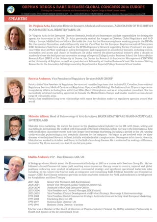ORPHAN DRUGS & RARE DISEASES GLOBAL CONGRESS 2016 EUROPE
Driving the Commercialisation and Sustainability of Orphan Drugs to Meet Unmet Needs
14 MARCH 2016: PRE-CONFERENCE WORKSHOP • 15 – 16 MARCH 2016: CONFERENCE • Hilton London Olympia Hotel, London UK
SPEAKERS
Malcolm Allison, Head of Pulmonology & Anti-Infectives, BAYER HEALTHCARE PHARMACEUTICALS,
SWITZERLAND
Malcolm lives marketing. He started his career in the pharmaceutical Industry in the UK with Glaxo, selling and
marketing in dermatology. He worked with Cyanamid in the field of NSAIDs, before moving to the International field
with Smithkline. Successive moves took him deeper into strategic marketing, including a period in the US running
cardio-vascular, pulmonological and metabolic diseases for the company. He began to get involved with the rarer
diseases when he joined Novartis in Basel, initially with the field of transplantation. Subsequent to his time in Novartis,
Malcolm has worked in Actelion and Bayer, in the field of rare lung diseases. He is motivated by making a difference,
his motto: Try. If you succeed, you lead, if you fail you guide.
Patricia Anderson, Vice President of Regulatory Services MAPI GROUP
Patricia is the Vice President of Regulatory Services and runs the large team that includes US, Canadian, International
Regulatory Services, Medical Devices and Regulatory Operations (Publishing). She has more than 30 years’ experience
in regulatory affairs, including time with Hyal, Miles (Bayer), Novopharm, and as an independent consultant. She has
successfully achieved marketing approvals in Canada, the United States, Europe and smaller markets across a broad
range of therapeutic areas.
Patricia has established long-term relationships with many key decision makers at regulatory agencies around that
world.
Dr. Virginia Acha, Executive Director Research, Medical and Innovation, ASSOCIATION OF THE BRITISH
PHARMACEUTICAL INDUSTRY (ABPI), UK
Dr Virginia Acha is the Executive Director Research, Medical and Innovation and has responsibility for driving the
agenda for innovation in the UK. Dr Acha previously worked for Amgen as Director, Global Regulatory and R&D
Policy – Europe, Middle East and Africa. She holds the chair for the Pharmacovigilance working group in the IFPMA
Bio therapeutics Committee, and until recently was the Vice-Chair for the European Biopharmaceutical Enterprises
(EBE) Biosimilars Task Force and the lead for the EFPIA Regulatory Network supporting Turkey. Previously, she spent
nearly five years at Pfizer working on policy development and engagement in a number of domains, including science,
innovation and access and choice in healthcare. Dr Acha entered the pharmaceutical industry after a decade in
academia where she held posts on innovation strategy at Imperial College London Business School, the Science Policy
Research Unit (SPRU) at the University of Sussex, the Centre for Research in Innovation Management (CENTRIM)
at the University of Brighton, as well as a post-doctoral fellowship at London Business School. She is also a Visiting
Researcher in the Innovation & Entrepreneurship Department at Imperial College Business School London.
Martin Andrews, SVP – Rare Diseases, GSK, UK
A Biology graduate, Martin joined the Pharmaceutical Industry in 1985 as a trainee with Beecham Group Plc. He has
followed a broad Commercial career path working across numerous therapy areas in country, regional and global
positions embracing new product development, commercial strategy and significant operational leadership roles
including. In his current role Martin leads an integrated unit comprising R&D, Medical, Scientific and Commercial
support. GSK’s Rare Disease medicines portfolio includes marketed medicines for PAH, and medicines in development
for Amyloidosis and Gene Therapy :
2014–date Senior Vice President, GSK Rare Diseases
2008-2014 Senior Vice President, Global Vaccines Commercial.
2006-2008 Assistant to the Chief Executive Officer.
2003-2006 Vice President and General Manager, GSK Finland.
2001-2003 Vice President Clinical Development and Product Strategy, Neurology & Gastroenterology.
1999-2001 Vice President Global Commercial Strategy, Anti-Infectives and Acting Head European Marketing.
1997-2001 Marketing Director, UK
1996-1997 National Sales Director, UK
1992-1996 Business Unity Director, Vaccines
Martin was a Member of the Board of Directors of Pharma Industry Finland, the BUPA subsidiary Partnership in
Health and Trustee of the Sir James Black Trust.
 