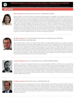 ORPHAN DRUGS & RARE DISEASES GLOBAL CONGRESS 2016 EUROPE
Driving the Commercialisation and Sustainability of Orphan Drugs to Meet Unmet Needs
14 MARCH 2016: PRE-CONFERENCE WORKSHOP • 15 – 16 MARCH 2016: CONFERENCE • Hilton London Olympia Hotel, London UK
SPEAKERS
Dr. Alberto Gimona, VP - Head of Global Clinical Science and Epidemiology, ACTELION
PHARMACEUTICALS, SWITZERLAND
Alberto Gimona, MD is head of the Global Clinical Science and Epidemiology department in Actelion, leading a
team of approximately 50 scientists, epidemiologists and physicians in the therapeutic areas of Pulmonary Arterial
Hypertension, immunology, neurology and antiinfectives. Alberto holds a medical degree from the University of
Pisa in Italy, and a specialization in Clinical Pharmacology from the University of Milan, Italy. Alberto has more
than 25 years of experience in the pharmaceutical industry, including roles as clinical project leader in the areas of
rheumatology, bone and respiratory diseases in Rhône Poulenc Rorer in France and Novartis in Basel. He pursued
his career as Therapeutic Area Lead in Serono, then Merck Serono in Geneva, with responsibilities for immunology,
inflammation and oncology as well as clinical pharmacology, and Therapeutic Area Lead at Novartis in Basel in
Immunology Rheumatology and Psoriasis, before joining Actelion.
Jonathan Higginson, Director, Global Market Access, SHIRE INTERNATIONAL
Jonathan is currently the Regional Market Access Lead responsible for JAPAC & AU/NZ and an interim Global
Value Strategy Lead for a rare disease product, he is based out of Shire International in Switzerland. He has over 10
years of industry experience drawing from tenure at boutique value strategy consultancies PRMA Consulting and
PriceSpective as well as time spent with IMS Consulting (formerly Cambridge Pharma Consultancy). He provides a
unique perspective on pricing strategy, overcoming evidence burdens to gain reimbursement, and optimizing access
from experiences across the US, Europe, and JAPAC markets. Preceding his consulting tenure, Jonathan worked in
cellular biology and monoclonal antibody development R&D. He holds degrees in Molecular Cellular Developmental
Biology and Business Economics.
Miriam Gargesi, EuropaBio Healthcare Director, EUROPABIO, BELGIUM
Miriam Gargesi is currently Director for Healthcare Biotechnology at EuropaBio, the European Association for
Bioindustries. In this role, she leads the advocacy and public affairs of EuropaBio’s healthcare department, in close
coordination with the association’s Healthcare Council and Working Groups, and maintains a strong network of
contacts with policymakers and other stakeholders. Mrs Gargesi has longstanding experience in the field of European
healthcare policies, spanning across major pillars of the sector such as biotechnologies, pharmaceuticals and diagnostics
alike. Prior to joining EuropaBio, she served for several years as Director for Public Affairs and Communications
at EDMA, the European Diagnostic Manufacturers Association, and she worked for the healthcare practice of a
frontrunner international consultancy. She also gained extensive insights into the work of political institutions
through her work at the House of Commons in London and the Italian Chamber of Deputies in Rome. Mrs Gargesi
holds an MSc in European Political Economy from the London School of Economics and Political Science (LSE), as well
as a BSc in International Relations from the University of Wales, Aberystwyth, and McGill University. An Italian
national, she is fluent in English and French, and has a working level of Spanish.
Dr. Edmund Jessop, Public Health Adviser, NHS ENGLAND, UK
Edmund Jessop has been practising public health for the NHS in England since 1981 in various jobs at district, regional
and national levels. Since 2002, Edmund has been medical adviser to the team which plans, funds and monitors
services for patients with very rare disease. This has included decision making on the so-called “ultra-orphan” drugs
as well as other highly specialised technologies. He was Vice President of the UK Faculty of Public Health (FPH) from
2011 to 2014 and Editor of the Journal of Public Health 1998 - 2007. and has taught courses on public health including
health economics and health technology assessment for over 15 years. Edmund is UK representative to the EU Expert
Group on Rare Disease.
 