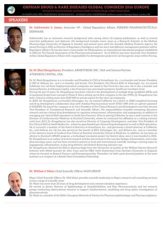 ORPHAN DRUGS & RARE DISEASES GLOBAL CONGRESS 2016 EUROPE
Driving the Commercialisation and Sustainability of Orphan Drugs to Meet Unmet Needs
14 MARCH 2016: PRE-CONFERENCE WORKSHOP • 15 – 16 MARCH 2016: CONFERENCE • Hilton London Olympia Hotel, London UK
SPEAKERS
Dr. Sukhwinder S. Jossan, Associate VP - Global Regulatory Affairs, FERRING PHARMACEUTICALS,
DENMARK
Sukhwinder has an extensive research background with among others 25 original publications, as well as several
overview publications and abstracts. His background includes many years as a Research Scientist at the Medical
Pharmacology University of Uppsala in Sweden and several years with the Swedish Medical Products Agency. He
joined Ferring in 2001 as Director of Regulatory Intelligence and has since had different management positions within
Regulatory Affairs. He has also been course leader for Medicademy; an international educational program established
in 2002 by The Danish Association of the Pharmaceutical Industry. As of 2010 he has been Associate Vice President
within Global Regulatory Affairs with responsibility for development projects for all therapeutic areas within Ferring.
Dr. William C Maier, Chief Scientific Officer, MAPI GROUP
Mapi’s Chief Scientific Officer, Dr. Will Maier provides scientific leadership to Mapi’s research and consulting services
across a range of scientific areas.
Dr. Maier has more than 20 years of drug development and commercialization experience.
He served as Senior Director of Epidemiology at GlaxoSmithKline and Elan Pharmaceuticals and led research
groups conducting observational research to support reimbursement, marketing and drug safety investigations of
pharmaceuticals.
Dr. Maier is a member of the EMA’s European Network of Centres for Pharmacoepidemiology and Pharmacovigilance.
Dr. M. (Ken) Kengatharan, President, ARMETHEON, INC., USA and General Partner,
ATHENEOS CAPITAL, USA
Dr. M. (Ken) Kengatharan is a co-founder and President & COO of Armetheon, Inc. a co-founder and former President
& CSO of Altheos, Inc., and a co-founder and former Vice President, Pre-Clinical R&D of Athenagen, Inc. (re-named
CoMentis, Inc), all three biopharmaceutical companies are based in San Francisco bay area. He is also a founder and
General Partner at Atheneos Capital, a San Francisco bay area based evergreen healthcare incubator fund.
During the last 14 years, Dr. Kengatharan has been critical to the development of multiple drug candidates (NCEs and
re-purposed drugs) from concept to Phase II. Since setting-up his first company in the late 1990s, Dr. Kengatharan has
been critical to raising more than $130 MM in private equity for five start-up companies.
In 2004, Dr. Kengatharan co-founded Athenagen, Inc. (re-named CoMentis, Inc.) which in 2008 completed licensing
and drug development collaboration deal with Astellas Pharmaceutical worth $760+ MM with an upfront payment
of $100MM. He joined the company as its Vice-President of Pre-Clinical Research and Development and then became
Vice-President of Translational Research and Scientific Affairs. His responsibilities included overseeing discovery
research and pre-clinical drug development in cognition enhancement, inflammation, and angiogenesis, in addition to
managing pre-clinical R&D operations in South San Francisco. Prior to joining CoMentis, he was a staff scientist in the
Division of Cardiovascular Medicine at Stanford University, where he continued his affiliation as a visiting scientist
until June 2013. Dr. Kengatharan has also served as Director of Corporate Development, and later, Vice President of
Pre-Clinical R&D at OxoN Medica Inc., where he spearheaded pre-clinical drug development as well as R&D operations.
He is currently a member of the board of directors at Armetheon, Inc., and previously a board observer at CoMentis,
Inc., and Altheos, Inc. He has also served on the boards of EPi3, Athenagen, Inc., and Altheos, Inc., and as a member
of the advisory board of Cardinal Free Clinics at Stanford University School of Medicine. In addition, he has been an
advisor to Stanford’s SPARK program, a technology translation project for biotech ideas, since it was founded in 2006.
Dr. Kengatharan is an author of several research articles and reviews in the vascular biology, inflammation, and ocular
pharmacology areas, and has been invited to present at local and international scientific meetings covering topics in
angiogenesis, inflammation, ocular drug delivery and biotech financing and start-ups.
Dr. Kengatharan obtained his PhD in pharmacology from the University of London at the William Harvey Research
Institute with Nobel laureate Sir John Vane and his MBA (with Distinction) from Durham University in England,
where he focused on Biotech Finance and Entrepreneurship. Thereafter, he held a post-doctoral position at the same
institute as a recipient of a British Heart Foundation Fellowship.
 