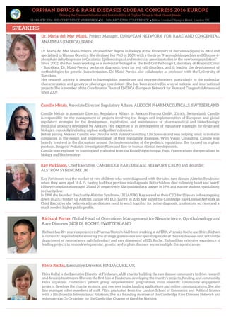 ORPHAN DRUGS & RARE DISEASES GLOBAL CONGRESS 2016 EUROPE
Driving the Commercialisation and Sustainability of Orphan Drugs to Meet Unmet Needs
14 MARCH 2016: PRE-CONFERENCE WORKSHOP • 15 – 16 MARCH 2016: CONFERENCE • Hilton London Olympia Hotel, London UK
SPEAKERS
Camille Métais, Associate Director, Regulatory Affairs, ALEXION PHARMACEUTICALS, SWITZERLAND
Camille Métais is Associate Director, Regulatory Affairs in Alexion Pharma GmbH, Zürich, Switzerland. Camille
is responsible for the management of projects involving the design and implementation of European and global
regulatory strategies for the development, registration, and maintenance of pharmaceutical and biotechnology
medicinal products developed by Alexion. Her expertise is in development of regulatory strategies for drugs and
biologics, especially including orphan and pediatric diseases.
Before joining Alexion, Camille was Director with Voisin Consulting Life Sciences and was helping small to mid-size
companies in the design and implementation of their regulatory strategies. With Voisin Consulting, Camille was
heavily involved in the discussions around the implementation of the pediatric regulations. She focused on orphan
products, design of Pediatric Investigation Plans and first-in-human clinical developments.
Camille is an engineer by training and graduated from the Ecole Polytechnique, Paris, France where she specialized in
biology and biochemistry.
Kay Parkinson, Chief Executive, CAMBRIDGE RARE DISEASE NETWORK (CRDN) and Founder,
ALSTRÖM SYNDROME UK
Kay Parkinson was the mother of two children who were diagnosed with the ultra rare disease Alström Syndrome
when they were aged 18 & 15, having had four previous mis-diagnosis. Both children died following heart and heart/
kidney transplantations aged 25 and 29 respectively. She qualified as a lawyer in 1996 as a mature student, specialising
in charity law.
In 1998 she founded the charity Alström Syndrome UK (ASUK). Kay served as their CEO for 15 years before stepping
down in 2013 to start up Alström Europe (AS EU) charity. In 2015 Kay joined the Cambridge Rare Disease Network as
Chief Executive she believes all rare diseases need to work together for better diagnosis, treatments, services and a
much needed higher public profile.
Richard Porter, Global Head of Operations Management for Neuroscience, Ophthalmology and
Rare Diseases (NORD), ROCHE, SWITZERLAND
Richard has 20+ years’ experienceinPharma/BiotechR&Dfromworking atASTRA,Vernalis,Rocheand Shire.Richard
is currently responsible for ensuring the strategy, governance and operating model of the rare diseases unit within the
department of neuroscience ophthalmology and rare diseases of pRED, Roche. Richard has extensive experience of
leading projects in neurodevelopmental , genetic and orphan diseases across multiple therapeutic areas.
Flóra Raffai, Executive Director, FINDACURE, UK
Flóra Raffai is the Executive Director at Findacure, a UK charity building the rare disease community to drive research
and develop treatments. She was the first hire at Findacure, developing the charity’s projects, funding, and community.
Flóra organises Findacure’s patient group empowerment programmes, runs scientific community engagement
projects, develops the charity strategy, and oversees major funding applications and online communications. She also
line manages other members of staff. Flóra graduated from the London School of Economics and Political Science
with a BSc (hons) in International Relations. She is a founding member of the Cambridge Rare Diseases Network and
volunteers as Co-Organiser for the Cambridge Chapter of Good for Nothing.
Dr. Maria del Mar Mañú, Project Manager, EUROPEAN NETWORK FOR RARE AND CONGENITAL
ANAEMIAS (ENERCA), SPAIN
Dr. Maria del Mar Mañú-Pereira, obtained her degree in Biology at the University of Barcelona (Spain) in 2002 and
specialized in Human Genetics. She obtained her PhD in 2009, with a thesis on “Haemoglobinopathies and Glucose-6-
phosphate dehydrogenase in Catalonia: Epidemiological and molecular genetics studies in the newborn population.”
Since 2002, she has been working as a molecular biologist at the Red Cell Pathology Laboratory of Hospital Clínic
- Barcelona. Dr. Mañú-Pereira performs diagnostic tests for red cell disorders, and is leading the development of
methodologies for genetic characterization. Dr. Mañú-Pereira also collaborates as professor with the University of
Barcelona.
Her research activity is devoted to haemoglobin, membrane and enzyme disorders; particularly to the molecular
characterization and genotype-phenotype correlation. She has been involved in several national and international
projects. She is member of the Coordination Team of ENERCA (European Network for Rare and Congenital Anaemias)
since 2007.
 
