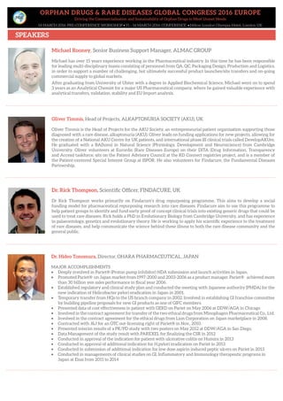 ORPHAN DRUGS & RARE DISEASES GLOBAL CONGRESS 2016 EUROPE
Driving the Commercialisation and Sustainability of Orphan Drugs to Meet Unmet Needs
14 MARCH 2016: PRE-CONFERENCE WORKSHOP • 15 – 16 MARCH 2016: CONFERENCE • Hilton London Olympia Hotel, London UK
SPEAKERS
Oliver Timmis, Head of Projects, ALKAPTONURIA SOCIETY (AKU), UK
Oliver Timmis is the Head of Projects for the AKU Society, an entrepreneurial patient organisation supporting those
diagnosed with a rare disease, alkaptonuria (AKU). Oliver leads on funding applications for new projects, allowing for
the creation of a National AKU Centre for UK patients, and international phase III clinical trials called DevelopAKUre.
He graduated with a BA(hons) in Natural Science (Physiology, Development and Neuroscience) from Cambridge
University. Oliver volunteers at Eurordis (Rare Diseases Europe) on their DITA (Drug Information, Transparency
and Access) taskforce, sits on the Patient Advisory Council at the RD Connect registries project, and is a member of
the Patient-centered Special Interest Group at ISPOR. He also volunteers for Findacure, the Fundamental Diseases
Partnership.
Dr. Rick Thompson, Scientific Officer, FINDACURE, UK
Dr Rick Thompson works primarily on Findacure’s drug repurposing programme. This aims to develop a social
funding model for pharmaceutical repurposing research into rare diseases. Findacure aim to use this programme to
help patient groups to identify and fund early proof of concept clinical trials into existing generic drugs that could be
used to treat rare diseases. Rick holds a PhD in Evolutionary Biology from Cambridge University, and has experience
in palaeontology, genetics and evolutionary theory. He is working to apply his scientific experience to the treatment
of rare diseases, and help communicate the science behind these illness to both the rare disease community and the
general public.
Dr. Hideo Tonomura, Director, OHARA PHARMACEUTICAL, JAPAN
MAJOR ACCOMPLISHMENTS
• Deeply involved in Pariet® (Proton pump inhibitor) NDA submission and launch activities in Japan.
• Promoted Pariet® on Japan market from 1997-2000 and 2003-2006 as a product manager. Pariet® achieved more
than 30 billion yen sales performance in fiscal year 2006.
• Established regulatory and clinical study plan and conducted the meeting with Japanese authority (PMDA) for the
new indication of Helicobacter pylori eradication in Japan in 2001.
• Temporary transfer from HQs to the US branch company in 2002. Involved in establishing GI franchise committee
by building pipeline proposals for new GI products as one of GIFC members.
• Presented data of cost effectiveness in patient with GERD on Pariet on May 2006 at DDW/AGA in Chicago
• Involved in the contract agreement for transfer of the two ethical drugs from Minophagen Pharmaceutical Co., Ltd.
• Involved in the contract agreement for the ethical drugs from Lion Corporation on Japan marketplace in 2008.
• Contracted with J&J for an OTC out-licensing right of Pariet® in Nov., 2010.
• Presented interim results of a PK/PD study with two posters on May 2012 at DDW/AGA in San Diego.
• Data Management of the study result with PAREXEL for finalizing the CSR in 2012
• Conducted in approval of the indication for patient with ulcerative colitis on Humira in 2013
• Conducted in approval of additional indication for H.pylori eradication on Pariet in 2013
• Conducted in submission of additional indication for low dose aspirin induced peptic ulcers on Pariet in 2013
• Conducted in managements of clinical studies on GI, Inflammatory and Immunology therapeutic programs in
Japan at Eisai from 2011 to 2014
Michael Rooney, Senior Business Support Manager, ALMAC GROUP
Michael has over 15 years experience working in the Pharmaceutical industry. In this time he has been responsible
for leading multi-disciplinary teams consisting of personnel from QA, QC, Packaging Design, Production and Logistics,
in order to support a number of challenging, but ultimately successful product launches/site transfers and on-going
commercial supply to global markets.
After graduating from University of Ulster with a degree in Applied Biochemical Science, Michael went on to spend
3 years as an Analytical Chemist for a major US Pharmaceutical company, where he gained valuable experience with
analytical transfers, validation, stability and EU Import analysis.
 