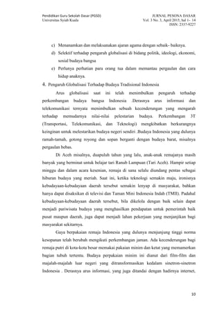 Pendidikan Guru Sekolah Dasar (PGSD) JURNAL PESONA DASAR
Universitas Syiah Kuala Vol. 3 No. 3, April 2015, hal 1- 14
ISSN: 2337-9227
10
c) Menanamkan dan melaksanakan ajaran agama dengan sebaik- baiknya.
d) Selektif terhadap pengaruh globalisasi di bidang politik, ideologi, ekonomi,
sosial budaya bangsa
e) Perlunya perhatian para orang tua dalam memantau pergaulan dan cara
hidup anaknya.
4. Pengaruh Globalisasi Terhadap Budaya Tradisional Indonesia
Arus globalisasi saat ini telah menimbulkan pengaruh terhadap
perkembangan budaya bangsa Indonesia .Derasnya arus informasi dan
telekomunikasi ternyata menimbulkan sebuah kecenderungan yang mengarah
terhadap memudarnya nilai-nilai pelestarian budaya. Perkembangan 3T
(Transportasi, Telekomunikasi, dan Teknologi) mengkibatkan berkurangnya
keinginan untuk melestarikan budaya negeri sendiri .Budaya Indonesia yang dulunya
ramah-tamah, gotong royong dan sopan berganti dengan budaya barat, misalnya
pergaulan bebas.
Di Aceh misalnya, duapuluh tahun yang lalu, anak-anak remajanya masih
banyak yang berminat untuk belajar tari Ranub Lampuan (Tari Aceh). Hampir setiap
minggu dan dalam acara kesenian, remaja di sana selalu diundang pentas sebagai
hiburan budaya yang meriah. Saat ini, ketika teknologi semakin maju, ironisnya
kebudayaan-kebudayaan daerah tersebut semakin lenyap di masyarakat, bahkan
hanya dapat disaksikan di televisi dan Taman Mini Indonesia Indah (TMII). Padahal
kebudayaan-kebudayaan daerah tersebut, bila dikelola dengan baik selain dapat
menjadi pariwisata budaya yang menghasilkan pendapatan untuk pemerintah baik
pusat maupun daerah, juga dapat menjadi lahan pekerjaan yang menjanjikan bagi
masyarakat sekitarnya.
Gaya berpakaian remaja Indonesia yang dulunya menjunjung tinggi norma
kesopanan telah berubah mengikuti perkembangan jaman. Ada kecenderungan bagi
remaja putri di kota-kota besar memakai pakaian minim dan ketat yang memamerkan
bagian tubuh tertentu. Budaya perpakaian minim ini dianut dari film-film dan
majalah-majalah luar negeri yang ditransformasikan kedalam sinetron-sinetron
Indonesia . Derasnya arus informasi, yang juga ditandai dengan hadirnya internet,
 
