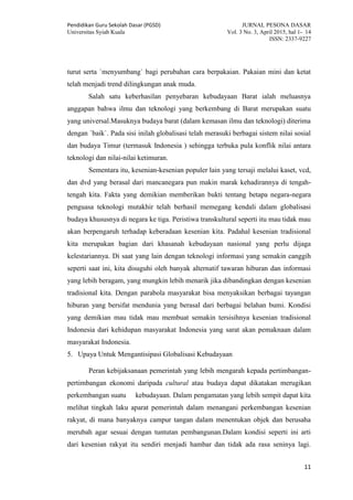 Pendidikan Guru Sekolah Dasar (PGSD) JURNAL PESONA DASAR
Universitas Syiah Kuala Vol. 3 No. 3, April 2015, hal 1- 14
ISSN: 2337-9227
11
turut serta `menyumbang` bagi perubahan cara berpakaian. Pakaian mini dan ketat
telah menjadi trend dilingkungan anak muda.
Salah satu keberhasilan penyebaran kebudayaan Barat ialah meluasnya
anggapan bahwa ilmu dan teknologi yang berkembang di Barat merupakan suatu
yang universal.Masuknya budaya barat (dalam kemasan ilmu dan teknologi) diterima
dengan `baik`. Pada sisi inilah globalisasi telah merasuki berbagai sistem nilai sosial
dan budaya Timur (termasuk Indonesia ) sehingga terbuka pula konflik nilai antara
teknologi dan nilai-nilai ketimuran.
Sementara itu, kesenian-kesenian populer lain yang tersaji melalui kaset, vcd,
dan dvd yang berasal dari mancanegara pun makin marak kehadirannya di tengah-
tengah kita. Fakta yang demikian memberikan bukti tentang betapa negara-negara
penguasa teknologi mutakhir telah berhasil memegang kendali dalam globalisasi
budaya khususnya di negara ke tiga. Peristiwa transkultural seperti itu mau tidak mau
akan berpengaruh terhadap keberadaan kesenian kita. Padahal kesenian tradisional
kita merupakan bagian dari khasanah kebudayaan nasional yang perlu dijaga
kelestariannya. Di saat yang lain dengan teknologi informasi yang semakin canggih
seperti saat ini, kita disuguhi oleh banyak alternatif tawaran hiburan dan informasi
yang lebih beragam, yang mungkin lebih menarik jika dibandingkan dengan kesenian
tradisional kita. Dengan parabola masyarakat bisa menyaksikan berbagai tayangan
hiburan yang bersifat mendunia yang berasal dari berbagai belahan bumi. Kondisi
yang demikian mau tidak mau membuat semakin tersisihnya kesenian tradisional
Indonesia dari kehidupan masyarakat Indonesia yang sarat akan pemaknaan dalam
masyarakat Indonesia.
5. Upaya Untuk Mengantisipasi Globalisasi Kebudayaan
Peran kebijaksanaan pemerintah yang lebih mengarah kepada pertimbangan-
pertimbangan ekonomi daripada cultural atau budaya dapat dikatakan merugikan
perkembangan suatu kebudayaan. Dalam pengamatan yang lebih sempit dapat kita
melihat tingkah laku aparat pemerintah dalam menangani perkembangan kesenian
rakyat, di mana banyaknya campur tangan dalam menentukan objek dan berusaha
merubah agar sesuai dengan tuntutan pembangunan.Dalam kondisi seperti ini arti
dari kesenian rakyat itu sendiri menjadi hambar dan tidak ada rasa seninya lagi.
 