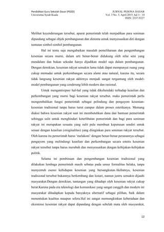 Pendidikan Guru Sekolah Dasar (PGSD) JURNAL PESONA DASAR
Universitas Syiah Kuala Vol. 3 No. 3, April 2015, hal 1- 14
ISSN: 2337-9227
12
Melihat kecenderungan tersebut, aparat pemerintah telah menjadikan para seniman
dipandang sebagai objek pembangunan dan diminta untuk menyesuaikan diri dengan
tuntutan simbol-simbol pembangunan.
Hal ini tentu saja mengabaikan masalah pemeliharaan dan pengembangan
kesenian secara murni, dalam arti benar-benar didukung oleh nilai seni yang
mendalam dan bukan sekedar hanya dijadikan model saja dalam pembangunan.
Dengan demikian, kesenian rakyat semakin lama tidak dapat mempunyai ruang yang
cukup memadai untuk perkembangan secara alami atau natural, karena itu, secara
tidak langsung kesenian rakyat akhirnya menjadi sangat tergantung oleh model-
model pembangunan yang cenderung lebih modern dan rasional.
Untuk mengantisipasi hal-hal yang tidak dikehendaki terhadap keaslian dan
perkembangan yang murni bagi kesenian rakyat tersebut, maka pemerintah perlu
mengembalikan fungsi pemerintah sebagai pelindung dan pengayom kesenian-
kesenian tradisional tanpa harus turut campur dalam proses estetikanya. Memang
diakui bahwa kesenian rakyat saat ini membutuhkan dana dan bantuan pemerintah
sehingga sulit untuk menghindari keterlibatan pemerintah dan bagi para seniman
rakyat ini merupakan sesuatu yang sulit pula membuat keputusan sendiri untuk
sesuai dengan keaslian (oroginalitas) yang diinginkan para seniman rakyat tersebut.
Oleh karena itu pemerintah harus ‘melakoni’ dengan benar-benar peranannya sebagai
pengayom yang melindungi keaslian dan perkembangan secara estetis kesenian
rakyat tersebut tanpa harus merubah dan menyesuaikan dengan kebijakan-kebijakan
politik.
Selama ini pembinaan dan pengembangan kesenian tradisional yang
dilakukan lembaga pemerintah masih sebatas pada unsur formalitas belaka, tanpa
menyentuh esensi kehidupan kesenian yang bersangkutan.Akibatnya, kesenian
tradisional tersebut bukannya berkembang dan lestari, namun justru semakin dijauhi
masyarakat.Dengan demikian, tantangan yang dihadapi oleh kesenian rakyat cukup
berat.Karena pada era teknologi dan komunikasi yang sangat canggih dan modern ini
masyarakat dihadapkan kepada banyaknya alternatif sebagai pilihan, baik dalam
menentukan kualitas maupun selera.Hal ini sangat memungkinkan keberadaan dan
eksistensi kesenian rakyat dapat dipandang dengan sebelah mata oleh masyarakat,
 