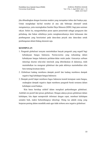 Pendidikan Guru Sekolah Dasar (PGSD) JURNAL PESONA DASAR
Universitas Syiah Kuala Vol. 3 No. 3, April 2015, hal 1- 14
ISSN: 2337-9227
13
jika dibandingkan dengan kesenian modern yang merupakan imbas dari budaya pop.
Untuk menghadapi hal-hal tersebut di atas ada beberapa alternatif untuk
mengatasinya, yaitu meningkatkan Sumber Daya Manusia (SDM ) bagi para seniman
rakyat. Selain itu, mengembalikan peran aparat pemerintah sebagai pengayom dan
pelindung, dan bukan sebaliknya justru menghancurkannya demi kekuasaan dan
pembangunan yang berorientasi pada dana-dana proyek atau dana-dana untuk
pembangunan dalam bidang ekonomi saja.
KESIMPULAN
1. Pengaruh globalisasi ternyata menimbulkan banyak pengaruh yang negatif bagi
kebudayaan bangsa Indonesia. Norma-norma yang terkandung dalam
kebudayaan bangsa Indonesia perlahan-lahan mulai pudar. Gencarnya serbuan
teknologi disertai nilai-nilai interinsik yang diberlakukan di dalamnya, telah
menimbulkan isu mengenai globalisasi dan pada akhirnya menimbulkan nilai
baru tentang kesatuan dunia
2. Globalisasi kadang membawa dampak positif dan kadang membawa dampak
negative bagi kehidupan bangsa Indonesia
3. Dampak positif dapat membawa bagsa Indonesia kearah kemajuan suatu bangsa,
sredangkan dampak negative dapat membawa pengaruh buruk terutama dalam
kehidupan sosial budaya.
Kita harus bersikap selektif dalam mengikuti perkembangan globalisasi.
Ambilah sisi positif dari proses globalisasi. Dengan adanya proses globalisasi dalam
kehidupan, kita dapat memperoleh informasi dengan cepat, membuat kehidupan
semakin baik, makin berkembangnya teknologi. Orang tua adalah orang yang
berperan penting dalam mendidik anak agar tidak terbawa arus negative globalisasi
 