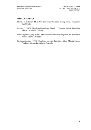Pendidikan Guru Sekolah Dasar (PGSD) JURNAL PESONA DASAR
Universitas Syiah Kuala Vol. 3 No. 3, April 2015, hal 1- 14
ISSN: 2337-9227
14
DAFTAR PUSTAKA
Hadari. N. & hadari. M. (1992). Instrumen Penelitian Bidang Sosial. Yolyakarta.
Gajah Mada
Irawan, P. (2007). Metodologi Penelitian. Modul 1, Pengantar Metode Penelitian,
Jakarta, Universitas Terbuka
I Gusti Ngurah Agung. (1992). Metode Penelitian Sosial Pengertian dan Pemakaian
Praktis. Jakarta. Gramedia
Kontyaraninggrat. (1977). Penulisan Laporan Penelitian dalam Metode-Metode
Penelitian Masyarakat, Ja karta. Gramedia
 