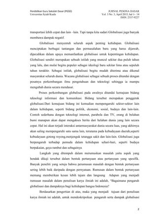 Pendidikan Guru Sekolah Dasar (PGSD) JURNAL PESONA DASAR
Universitas Syiah Kuala Vol. 3 No. 3, April 2015, hal 1- 14
ISSN: 2337-9227
2
transportasi lebih cepat dan lain –lain. Tapi tanpa kita sadari Globalisasi juga banyak
membawa dampak negatif.
Globalisasi menyentuh seluruh aspek penting kehidupan. Globalisasi
menciptakan berbagai tantangan dan permasalahan baru yang harus dijawab,
dipecahkan dalam upaya memanfaatkan globalisasi untuk kepentingan kehidupan.
Globalisasi sendiri merupakan sebuah istilah yang muncul sekitar dua puluh tahun
yang lalu, dan mulai begitu populer sebagai ideologi baru sekitar lima atau sepuluh
tahun terakhir. Sebagai istilah, globalisasi begitu mudah diterima atau dikenal
masyarakat seluruh dunia. Wacana globalisasi sebagai sebuah proses ditandai dengan
pesatnya perkembangan ilmu pengetahuan dan teknologi sehingga ia mampu
mengubah dunia secara mendasar.
Proses perkembangan globalisasi pada awalnya ditandai kemajuan bidang
teknologi informasi dan komunikasi. Bidang tersebut merupakan penggerak
globalisasi.Dari kemajuan bidang ini kemudian mempengaruhi sektor-sektor lain
dalam kehidupan, seperti bidang politik, ekonomi, sosial, budaya dan lain-lain.
Contoh sederhana dengan teknologi internet, parabola dan TV, orang di belahan
bumi manapun akan dapat mengakses berita dari belahan dunia yang lain secara
cepat. Hal ini akan terjadi interaksi antarmasyarakat dunia secara luas, yang akhirnya
akan saling mempengaruhi satu sama lain, terutama pada kebudayaan daerah,seperti
kebudayaan gotong royong,menjenguk tetangga sakit dan lain-lain. Globalisasi juga
berpengaruh terhadap pemuda dalam kehidupan sehari-hari, seperti budaya
berpakaian, gaya rambut dan sebagainya
Langkah yang ditempuh dalam merumuskan masalah yaitu aspek yang
hendak dikaji tersebut dalam bentuk pertanyaan atau pertanyaan yang spesifik.
Banyak peneliti yang setuju bahwa perumusan masalah dengan bentuk pertanyaan
sering lebih baik daripada dengan pernyataan. Rumusan dalam bentuk pertanyaan
memang memberikan kesan lebih tajam dan langsung Adapun yang menjadi
rumusan masalah dalam penulisan karya ilmiah ini adalah, “Bagaimana pengaruh
globalisasi dan dampaknya bagi kehidupan bangsa Indonesia?
Berdasarkan pengertian di atas, maka yang menjadi tujuan dari penulisan
karya ilmiah ini adalah, untuk mendeskripsikan pengaruh serta dampak globalisasi
 