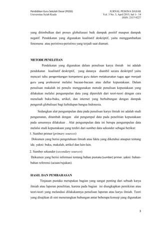 Pendidikan Guru Sekolah Dasar (PGSD) JURNAL PESONA DASAR
Universitas Syiah Kuala Vol. 3 No. 3, April 2015, hal 1- 14
ISSN: 2337-9227
3
yang ditimbulkan dari proses globaliasasi baik dampak positif maupun dampak
negatif. Pendekatan yang digunakan kualitatif deskriptif, yaitu menggambarkan
fenomena atau peristiwa-peristiwa yang terjadi saat diamati.
METODEPENELITIAN
Pendekatan yang digunakan dalam penulisan karya ilmiah ini adalah
pendekatan kualitatif deskriptif, yang datanya diambil secara deskriptif yaitu
mencari tahu pengembangan kompetensi guru dalam melaksanakan tugas agar menjadi
guru yang profesional melalui bacaan-bacaan atau daftar kepustakaan. Dalam
penulisan makalah ini penulis menggunakan metode penulisan kepustakaan yang
dilakukan melalui pengumpulan data yang diperoleh dari teori-teori dengan cara
menelaah buku-buku, artikel, dan internet yang berhubungan dengan dampak
pengeruh globalisasi bagi kehidupan bangsa Indonesia.
Sedangkan alat pengumpulan data pada penulisan karya ilmiah ini adalah studi
pengamatan, ditambah dengan alat pengumpul data pada penelitian kepustakaan
pada umumnya dilakukan . Alat pengumpulan data ini berupa pengumpulan data
melalui studi kepustakaan yang terdiri dari sumber data sekunder sebagai berikut:
1. Sumber primer (primary sources)
Dokumen yang berisi pengetahuan ilmiah atau fakta yang diketahui ataupun tentang
ide. yakni: buku, makalah, artikel dan lain-lain.
2. Sumber sekunder (secondary sources)
Dokumen yang berisi informasi tentang bahan pustaka (sumber) primer. yakni: bahan-
bahan referensi (acuan/rujukan).
HASIL DAN PEMBAHASAN
Tinjauan pustaka merupakan bagian yang sangat penting dari sebuah karya
ilmiah atau laporan penelitian, karena pada bagian ini diungkapkan pemikiran atau
teori-teori yang melandasi dilakukannya penulisan laporan atau karya ilmiah. Teori
yang disajikan di sini menerangkan hubungan antar beberapa konsep yang digunakan
 