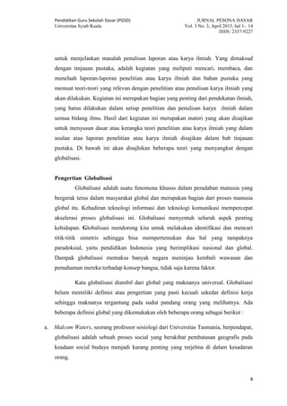 Pendidikan Guru Sekolah Dasar (PGSD) JURNAL PESONA DASAR
Universitas Syiah Kuala Vol. 3 No. 3, April 2015, hal 1- 14
ISSN: 2337-9227
4
untuk menjelaskan masalah penulisan laporan atau karya ilmiah. Yang dimaksud
dengan tinjauan pustaka, adalah kegiatan yang meliputi mencari, membaca, dan
menelaah laporan-laporan penelitian atau karya ilmiah dan bahan pustaka yang
memuat teori-teori yang relevan dengan penelitian atau penulisan karya ilmiah yang
akan dilakukan. Kegiatan ini merupakan bagian yang penting dari pendekatan ilmiah,
yang harus dilakukan dalam setiap penelitian dan penulisan karya ilmiah dalam
semua bidang ilmu. Hasil dari kegiatan ini merupakan materi yang akan disajikan
untuk menyusun dasar atau kerangka teori penelitian atau karya ilmiah yang dalam
usulan atau laporan penelitian atau karya ilmiah disajikan dalam bab tinjauan
pustaka. Di bawah ini akan disajhikan beberapa teori yang menyangkut dengan
globalisasi.
Pengertian Globalisasi
Globalisasi adalah suatu fenomena khusus dalam peradaban manusia yang
bergerak terus dalam masyarakat global dan merupakan bagian dari proses manusia
global itu. Kehadiran teknologi informasi dan teknologi komunikasi mempercepat
akselerasi proses globalisasi ini. Globalisasi menyentuh seluruh aspek penting
kehidupan. Globalisasi mendorong kita untuk melakukan identifikasi dan mencari
titik-titik simetris sehingga bisa mempertemukan dua hal yang tampaknya
paradoksial, yaitu pendidikan Indonesia yang berimplikasi nasional dan global.
Dampak globalisasi memaksa banyak negara meninjau kembali wawasan dan
pemahaman mereka terhadap konsep bangsa, tidak saja karena faktor.
Kata globalisasi diambil dari global yang maknanya universal. Globalisasi
belum memiliki definisi atau pengertian yang pasti kecuali sekedar definisi kerja
sehingga maknanya tergantung pada sudut pandang orang yang melihatnya. Ada
beberapa definisi global yang dikemukakan oleh beberapa orang sebagai berikut :
a. Malcom Waters, seorang professor sosiologi dari Universitas Tasmania, berpendapat,
globalisasi adalah sebuah proses social yang berakibat pembatasan geografis pada
keadaan social budaya menjadi kurang penting yang terjelma di dalam kesadaran
orang.
 