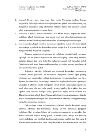 Pendidikan Guru Sekolah Dasar (PGSD) JURNAL PESONA DASAR
Universitas Syiah Kuala Vol. 3 No. 3, April 2015, hal 1- 14
ISSN: 2337-9227
5
b. Emanuel Richter, guru besar pada ilmu politik Universtas Aashen, Jerman,
berpendapat, bahwa globalisasi adalah jaringan kerja global secara bersamaan yang
menyatukan masyarakat yang sebelumnya terpencar-pencar dan terisolasi kedalam
saling ketergantungan dan persatuan dunia.
c. Princenton N Lyman, mantan duta besar AS di Afrika Selatan, berpendapat bahwa
globalisasi adalah pertumbuhan yang sangat cepat atas saling ketergantungan dan
hubungan antara Negara-negara di dunia dalam hal perdagangan dan keuangan.
d. Selo Soemardjan, bapak Sosiologi Indonesia, berpendapat bahwa Globalisasi adalah
terbentuknya organisasi dan komunikasi antara masyarakat di seluruh dunia untuk
mengikuti sistem dan kaidah yang sama.
Di zaman modern seperti sekarang ini, globalisasi bukanlah istilah yang asing
lagi bagi kita, hal tersebut seperti sudah mendarah daging karena setiap aktivitas,
makanan, pakaian dan gaya hidup kita sudah terpengaruh oleh peradaban global.
Globalisasi adalah suatu fenomena khusus dalam peradaban manusia yang bergerak
terus dalam masyarakat global.
Kehadiran teknologi informasi dan teknologi komunikasi mempercepat
akselerasi proses globalisasi ini. Globalisasi menyentuh seluruh aspek penting
kehidupan serta menciptakan berbagai tantangan dan permasalahan baru yang harus
dijawab dan dipecahkan dalam upaya memanfaatkan globalisasi untuk kepentingan
kehidupan. Globalisasi sendiri merupakan sebuah istilah yang muncul sekitar dua
puluh tahun yang lalu, dan mulai populer sebagai ideologi baru sekitar lima atau
sepuluh tahun terakhir. Sebagai istilah, globalisasi begitu mudah diterima atau
dikenal masyarakat seluruh dunia. Wacana globalisasi sebagai sebuah proses ditandai
dengan pesatnya perkembangan ilmu pengetahuan dan teknologi sehingga ia mampu
mengubah dunia secara mendasar.
Pada awalnya proses perkembangan globalisasi ditandai kemajuan bidang
teknologi informasi dan komunikasi. Bidang tersebut merupakan penggerak
globalisasi. Dari kemajuan bidang ini kemudian mempengaruhi sektor-sektor lain
dalam kehidupan, seperti bidang politik, ekonomi, sosial, budaya dan lain-lain.
Contoh sederhana bias kita lihat dari teknologi internet, parabola dan TV, orang di
belahan bumi manapun akan dapat mengakses berita dari belahan dunia yang lain
 