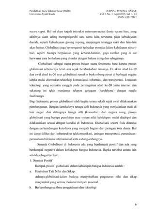 Pendidikan Guru Sekolah Dasar (PGSD) JURNAL PESONA DASAR
Universitas Syiah Kuala Vol. 3 No. 3, April 2015, hal 1- 14
ISSN: 2337-9227
6
secara cepat. Hal ini akan terjadi interaksi antarmasyarakat dunia secara luas, yang
akhirnya akan saling mempengaruhi satu sama lain, terutama pada kebudayaan
daerah, seperti kebudayaan gotong royong, menjenguk tetangga sakit dan lain-lain
akan luntur. Globalisasi juga berpengaruh terhadap pemuda dalam kehidupan sehari-
hari, seperti budaya berpakaian yang kebarat-baratan, gaya rambut yang di cat
berwarna cara berbahasa yang disadur dengan bahasa asing dan sebagainya.
Globalisasi sebagai suatu proses bukan suatu fenomena baru karena proses
globalisasi sebenarnya telah ada sejak berabad-abad lamanya. Di akhir abad ke-19
dan awal abad ke-20 arus globalisasi semakin berkembang pesat di berbagai negara
ketika mulai ditemukan teknologi komunikasi, informasi, dan transportasi. Loncatan
teknologi yang semakin canggih pada pertengahan abad ke-20 yaitu internet dan
sekarang ini telah menjamur telepon genggam (handphone) dengan segala
fasilitasnya.
Bagi Indonesia, proses globalisasi telah begitu terasa sekali sejak awal dilaksanakan
pembangunan. Dengan kembalinya tenaga ahli Indonesia yang menjalankan studi di
luar negeri dan datangnya tenaga ahli (konsultan) dari negara asing, proses
globalisasi yang berupa pemikiran atau sistem nilai kehidupan mulai diadopsi dan
dilaksanakan sesuai dengan kondisi di Indonesia. Globalisasi secara fisik ditandai
dengan perkembangan kota-kota yang menjadi bagian dari jaringan kota dunia. Hal
ini dapat dilihat dari infrastruktur telekomunikasi, jaringan transportasi, perusahaan-
perusahaan berskala internasional serta cabang-cabangnya.
Dampak Globalisasi di Indonesia ada yang berdampak positif dan ada yang
berdampak negative dalam kehidupan bangsa Indonesia. Dapka tersebut antara lain
adalah sebagai berikut :
1. Dampak Positif
Dampak positif globalisasi dalam kehidupan bangsa Indonesia adalah :
a. Perubahan Tata Nilai dan Sikap
Adanya globalisasi dalam budaya menyebabkan pergeseran nilai dan sikap
masyarakat yang semua irasional menjadi rasional.
b. Berkembangnya ilmu pengetahuan dan teknologi
 