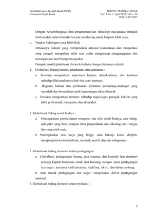 Pendidikan Guru Sekolah Dasar (PGSD) JURNAL PESONA DASAR
Universitas Syiah Kuala Vol. 3 No. 3, April 2015, hal 1- 14
ISSN: 2337-9227
7
Dengan berkembangnya ilmu pengetahuan dan teknologi masyarakat menjadi
lebih mudah dalam beraktivitas dan mendorong untuk berpikir lebih maju.
c. Tingkat Kehidupan yang lebih Baik
Dibukanya industri yang memproduksi alat-alat komunikasi dan transportasi
yang canggih merupakan salah satu usaha mengurangi penggangguran dan
meningkatkan taraf hidup masyarakat.
Dampak positif globalisasi dalam kehidupan bangsa Indonesia adalah:
1. Globalisasi bidang hukum, pertahanan, dan keamanan :
a. Semakin menguatnya supremasi hukum, demokratisasi, dan tuntutan
terhadap dilaksanakannya hak-hak asasi manusia.
b. Regulasi hukum dan pembuatan peraturan perundang-undangan yang
memihak dan bermanfaat untuk kepentingan rakyat banyak.
c. Semakin menguatnya tuntutan terhadap tugas-tugas penegak hukum yang
lebih profesional, transparan, dan akuntabel.
2. Globalisasi bidang sosial budaya :
a. Meningkatkan pembelajaran mengenai tata nilai sosial budaya, cara hidup,
pola pikir yang baik, maupun ilmu pengetahuan dan teknologi dari bangsa
lain yang telah maju.
b. Meningkatkan etos kerja yang tinggi, suka bekerja keras, disiplin,
mempunyai jiwa kemandirian, rasional, sportif, dan lain sebagainya.
3. Globalisasi bidang ekonomi sektor perdagangan :
a. Liberalisasi perdagangan barang, jasa layanan, dan komodit lain memberi
peluang kepada Indonesia untuk ikut bersaing mereput pasar perdagangan
luar negeri, terutama hasil pertanian, hasil laut, tekstil, dan bahan tambang.
b. Arus masuk perdagangan luar negeri menyebakan defisit perdagangan
nasional.
4. Globalisasi bidang ekonomi sektor produksi :
 