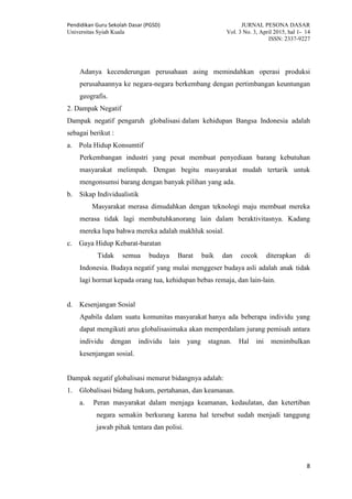 Pendidikan Guru Sekolah Dasar (PGSD) JURNAL PESONA DASAR
Universitas Syiah Kuala Vol. 3 No. 3, April 2015, hal 1- 14
ISSN: 2337-9227
8
Adanya kecenderungan perusahaan asing memindahkan operasi produksi
perusahaannya ke negara-negara berkembang dengan pertimbangan keuntungan
geografis.
2. Dampak Negatif
Dampak negatif pengaruh globalisasi dalam kehidupan Bangsa Indonesia adalah
sebagai berikut :
a. Pola Hidup Konsumtif
Perkembangan industri yang pesat membuat penyediaan barang kebutuhan
masyarakat melimpah. Dengan begitu masyarakat mudah tertarik untuk
mengonsumsi barang dengan banyak pilihan yang ada.
b. Sikap Individualistik
Masyarakat merasa dimudahkan dengan teknologi maju membuat mereka
merasa tidak lagi membutuhkanorang lain dalam beraktivitasnya. Kadang
mereka lupa bahwa mereka adalah makhluk sosial.
c. Gaya Hidup Kebarat-baratan
Tidak semua budaya Barat baik dan cocok diterapkan di
Indonesia. Budaya negatif yang mulai menggeser budaya asli adalah anak tidak
lagi hormat kepada orang tua, kehidupan bebas remaja, dan lain-lain.
d. Kesenjangan Sosial
Apabila dalam suatu komunitas masyarakat hanya ada beberapa individu yang
dapat mengikuti arus globalisasimaka akan memperdalam jurang pemisah antara
individu dengan individu lain yang stagnan. Hal ini menimbulkan
kesenjangan sosial.
Dampak negatif globalisasi menurut bidangnya adalah:
1. Globalisasi bidang hukum, pertahanan, dan keamanan.
a. Peran masyarakat dalam menjaga keamanan, kedaulatan, dan ketertiban
negara semakin berkurang karena hal tersebut sudah menjadi tanggung
jawab pihak tentara dan polisi.
 