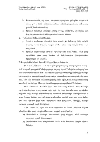 Pendidikan Guru Sekolah Dasar (PGSD) JURNAL PESONA DASAR
Universitas Syiah Kuala Vol. 3 No. 3, April 2015, hal 1- 14
ISSN: 2337-9227
9
b. Perubahan dunia yang cepat, mampu mempengaruhi pola pikir masyarakat
secara global. Sifat – sifat masyarakatnya adalah pragmatisme, hedonisme,
primitif,dan konsumerisme
c. Semakin lunturnya semangat gotong-royong, solidaritas, kepedulian, dan
kesetiakawanan sosial sehingga dalam keadaan tertentu.
2. Globalisasi bidang sosial budaya.
a. Semakin mudahnya nilai-nilai barat masuk ke Indonesia baik melalui
internet, media televisi, maupun media cetak yang banyak ditiru oleh
masyarakat.
b. Semakin memudarnya apresiasi terhadap nilai-nilai budaya lokal yang
melahirkan gaya hidup berikut ini. Individualisme (mengutamakan
kepentingan diri sendiri).
3. Pengaruh Globalisasi dalam Kehidupan Bangsa Indonesia
Di zaman Globalisasi saat ini banyak pengaruh yang mempengaruhi remaja.
Ada pengaruh yang positif ada juga pengaruh yang negatif. Sebagai remaja yang baik
kita harus memanfaatkan alat - alat / teknologi yang sudah canggih sehingga mampu
menguasainya. Indonesia adalah negara yang masyarakatnya mempunyai etika yang
baik. Tapi saat ini banyak sekali remaja yang tidak sopan, tidak menghormati orang
yang lebih tua darinya. Mungkin itu adalah pengaruh negatif dari Globalisasi.
Etika seharusnya diajarkan sejak dini oleh orang tuanya. Anak biasanya
menirukan kegiatan orang tuanya, maka dari itu orang tua seharusnya melakukan
kegiatan yang mampu memberikan arti etika baik. Dan mampu dimengerti oleh si
anak. Dengan didikan yang baik anak tersebut akan menjadi anak yang sopan kelak.
Dan anak tersebut juga harus mempunyai iman yang kuat. Sehingga, mampu
melawan pengaruh buruk Globalisasi .
Oleh karena itu, agar kita tidak terjerumus ke dalam pengaruh negatif
globalisasi kita harus mengikuti langkah – langkah seperti berikut:
a) Menumbuhkan semangat nasionalisme yang tangguh, misal semangat
mencintai produk dalam negeri.
b) Menanamkan dan mengamalkan nilai- nilai Pancasila dengan sebaik-
baiknya.
 