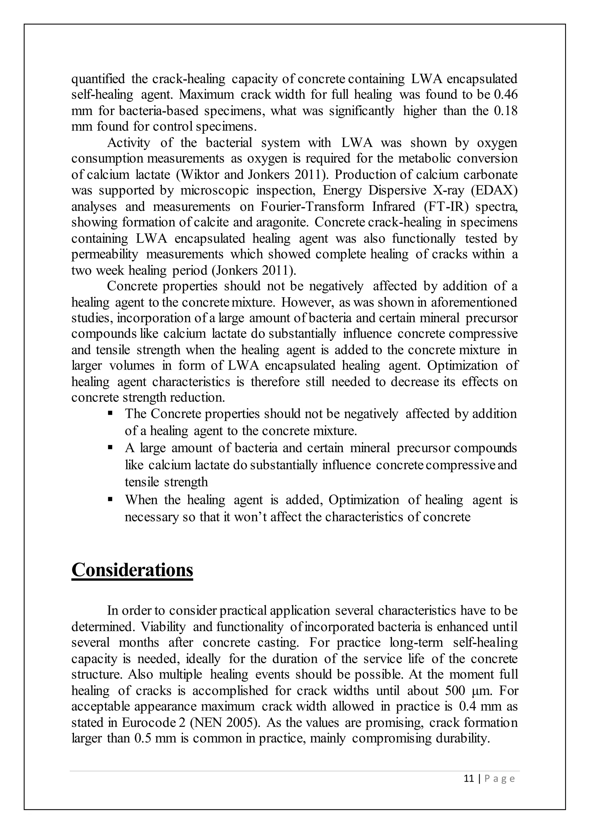 11 | P a g e
quantified the crack-healing capacity of concrete containing LWA encapsulated
self-healing agent. Maximum crack width for full healing was found to be 0.46
mm for bacteria-based specimens, what was significantly higher than the 0.18
mm found for control specimens.
Activity of the bacterial system with LWA was shown by oxygen
consumption measurements as oxygen is required for the metabolic conversion
of calcium lactate (Wiktor and Jonkers 2011). Production of calcium carbonate
was supported by microscopic inspection, Energy Dispersive X-ray (EDAX)
analyses and measurements on Fourier-Transform Infrared (FT-IR) spectra,
showing formation of calcite and aragonite. Concrete crack-healing in specimens
containing LWA encapsulated healing agent was also functionally tested by
permeability measurements which showed complete healing of cracks within a
two week healing period (Jonkers 2011).
Concrete properties should not be negatively affected by addition of a
healing agent to the concretemixture. However, as was shown in aforementioned
studies, incorporation of a large amount of bacteria and certain mineral precursor
compounds like calcium lactate do substantially influence concrete compressive
and tensile strength when the healing agent is added to the concrete mixture in
larger volumes in form of LWA encapsulated healing agent. Optimization of
healing agent characteristics is therefore still needed to decrease its effects on
concrete strength reduction.
 The Concrete properties should not be negatively affected by addition
of a healing agent to the concrete mixture.
 A large amount of bacteria and certain mineral precursor compounds
like calcium lactate do substantially influence concretecompressiveand
tensile strength
 When the healing agent is added, Optimization of healing agent is
necessary so that it won’t affect the characteristics of concrete
Considerations
In order to consider practical application several characteristics have to be
determined. Viability and functionality ofincorporated bacteria is enhanced until
several months after concrete casting. For practice long-term self-healing
capacity is needed, ideally for the duration of the service life of the concrete
structure. Also multiple healing events should be possible. At the moment full
healing of cracks is accomplished for crack widths until about 500 μm. For
acceptable appearance maximum crack width allowed in practice is 0.4 mm as
stated in Eurocode 2 (NEN 2005). As the values are promising, crack formation
larger than 0.5 mm is common in practice, mainly compromising durability.
 