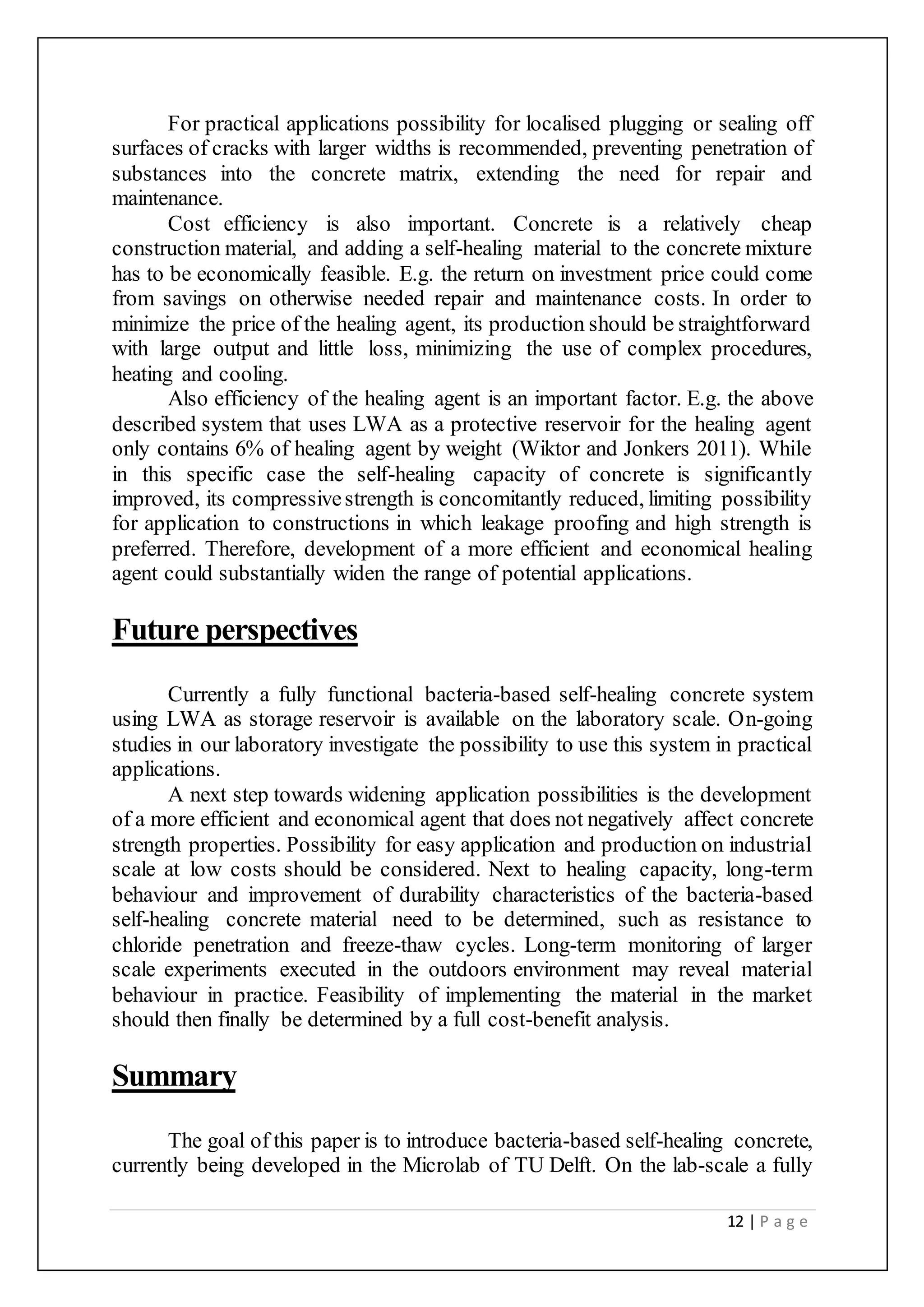12 | P a g e
For practical applications possibility for localised plugging or sealing off
surfaces of cracks with larger widths is recommended, preventing penetration of
substances into the concrete matrix, extending the need for repair and
maintenance.
Cost efficiency is also important. Concrete is a relatively cheap
construction material, and adding a self-healing material to the concrete mixture
has to be economically feasible. E.g. the return on investment price could come
from savings on otherwise needed repair and maintenance costs. In order to
minimize the price of the healing agent, its production should be straightforward
with large output and little loss, minimizing the use of complex procedures,
heating and cooling.
Also efficiency of the healing agent is an important factor. E.g. the above
described system that uses LWA as a protective reservoir for the healing agent
only contains 6% of healing agent by weight (Wiktor and Jonkers 2011). While
in this specific case the self-healing capacity of concrete is significantly
improved, its compressivestrength is concomitantly reduced, limiting possibility
for application to constructions in which leakage proofing and high strength is
preferred. Therefore, development of a more efficient and economical healing
agent could substantially widen the range of potential applications.
Future perspectives
Currently a fully functional bacteria-based self-healing concrete system
using LWA as storage reservoir is available on the laboratory scale. On-going
studies in our laboratory investigate the possibility to use this system in practical
applications.
A next step towards widening application possibilities is the development
of a more efficient and economical agent that does not negatively affect concrete
strength properties. Possibility for easy application and production on industrial
scale at low costs should be considered. Next to healing capacity, long-term
behaviour and improvement of durability characteristics of the bacteria-based
self-healing concrete material need to be determined, such as resistance to
chloride penetration and freeze-thaw cycles. Long-term monitoring of larger
scale experiments executed in the outdoors environment may reveal material
behaviour in practice. Feasibility of implementing the material in the market
should then finally be determined by a full cost-benefit analysis.
Summary
The goal of this paper is to introduce bacteria-based self-healing concrete,
currently being developed in the Microlab of TU Delft. On the lab-scale a fully
 
