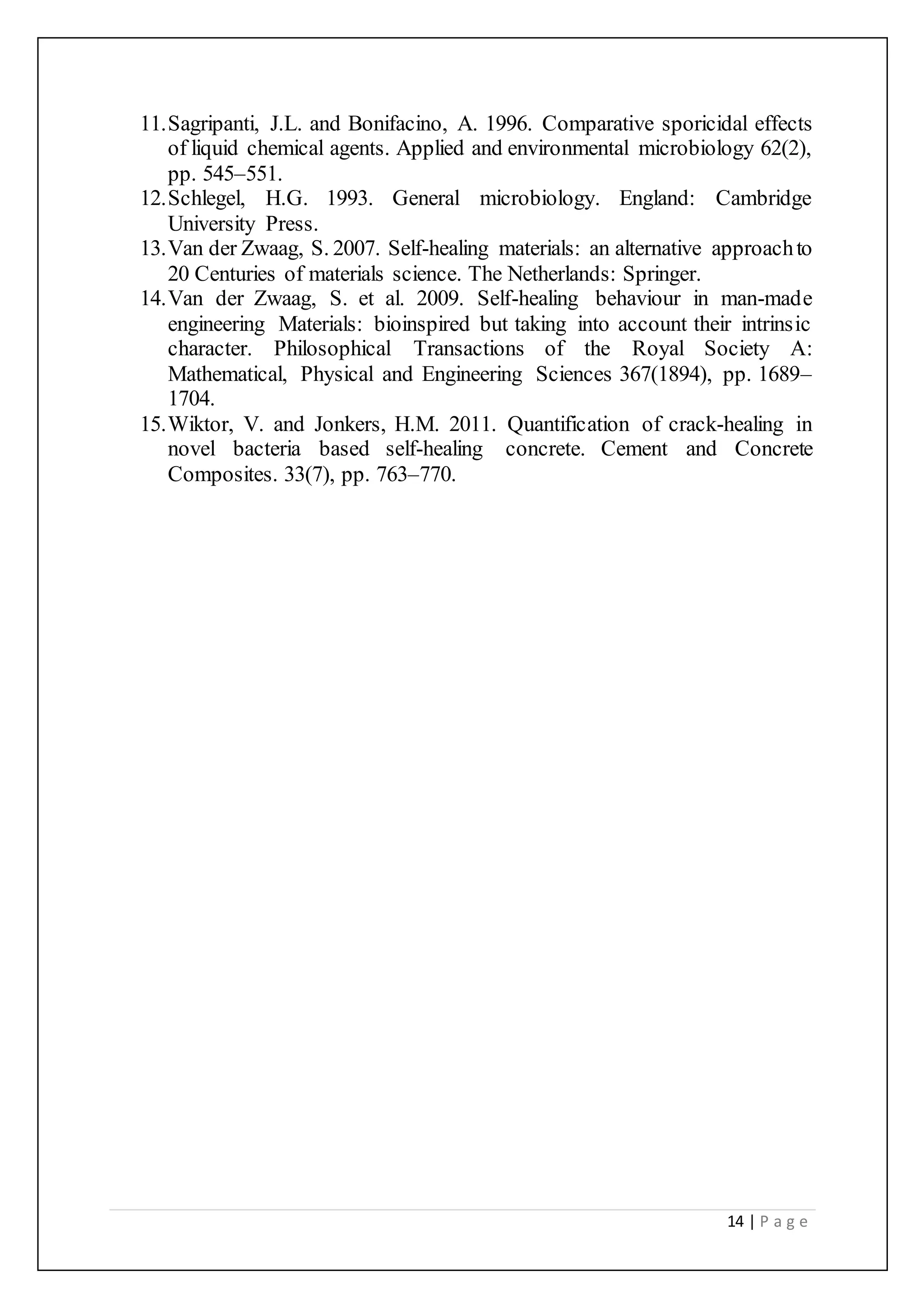 14 | P a g e
11.Sagripanti, J.L. and Bonifacino, A. 1996. Comparative sporicidal effects
of liquid chemical agents. Applied and environmental microbiology 62(2),
pp. 545–551.
12.Schlegel, H.G. 1993. General microbiology. England: Cambridge
University Press.
13.Van der Zwaag, S. 2007. Self-healing materials: an alternative approachto
20 Centuries of materials science. The Netherlands: Springer.
14.Van der Zwaag, S. et al. 2009. Self-healing behaviour in man-made
engineering Materials: bioinspired but taking into account their intrinsic
character. Philosophical Transactions of the Royal Society A:
Mathematical, Physical and Engineering Sciences 367(1894), pp. 1689–
1704.
15.Wiktor, V. and Jonkers, H.M. 2011. Quantification of crack-healing in
novel bacteria based self-healing concrete. Cement and Concrete
Composites. 33(7), pp. 763–770.
 