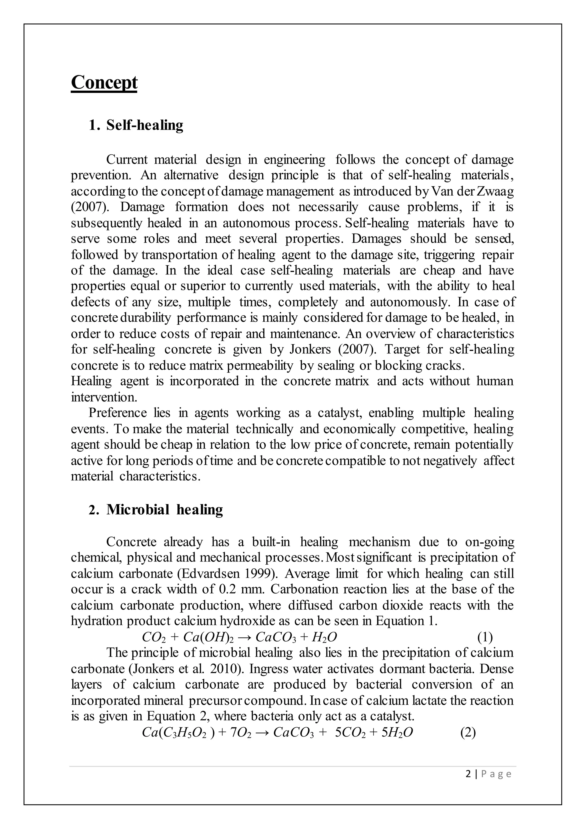 2 | P a g e
Concept
1. Self-healing
Current material design in engineering follows the concept of damage
prevention. An alternative design principle is that of self-healing materials,
accordingto the conceptofdamage management as introduced byVan derZwaag
(2007). Damage formation does not necessarily cause problems, if it is
subsequently healed in an autonomous process. Self-healing materials have to
serve some roles and meet several properties. Damages should be sensed,
followed by transportation of healing agent to the damage site, triggering repair
of the damage. In the ideal case self-healing materials are cheap and have
properties equal or superior to currently used materials, with the ability to heal
defects of any size, multiple times, completely and autonomously. In case of
concretedurability performance is mainly considered for damage to be healed, in
order to reduce costs of repair and maintenance. An overview of characteristics
for self-healing concrete is given by Jonkers (2007). Target for self-healing
concrete is to reduce matrix permeability by sealing or blocking cracks.
Healing agent is incorporated in the concrete matrix and acts without human
intervention.
Preference lies in agents working as a catalyst, enabling multiple healing
events. To make the material technically and economically competitive, healing
agent should be cheap in relation to the low price of concrete, remain potentially
active for long periods oftime and be concretecompatible to not negatively affect
material characteristics.
2. Microbial healing
Concrete already has a built-in healing mechanism due to on-going
chemical, physical and mechanical processes.Mostsignificant is precipitation of
calcium carbonate (Edvardsen 1999). Average limit for which healing can still
occur is a crack width of 0.2 mm. Carbonation reaction lies at the base of the
calcium carbonate production, where diffused carbon dioxide reacts with the
hydration product calcium hydroxide as can be seen in Equation 1.
CO2 + Ca(OH)2 → CaCO3 + H2O (1)
The principle of microbial healing also lies in the precipitation of calcium
carbonate (Jonkers et al. 2010). Ingress water activates dormant bacteria. Dense
layers of calcium carbonate are produced by bacterial conversion of an
incorporated mineral precursorcompound. Incase of calcium lactate the reaction
is as given in Equation 2, where bacteria only act as a catalyst.
Ca(C3H5O2 ) + 7O2 → CaCO3 + 5CO2 + 5H2O (2)
 