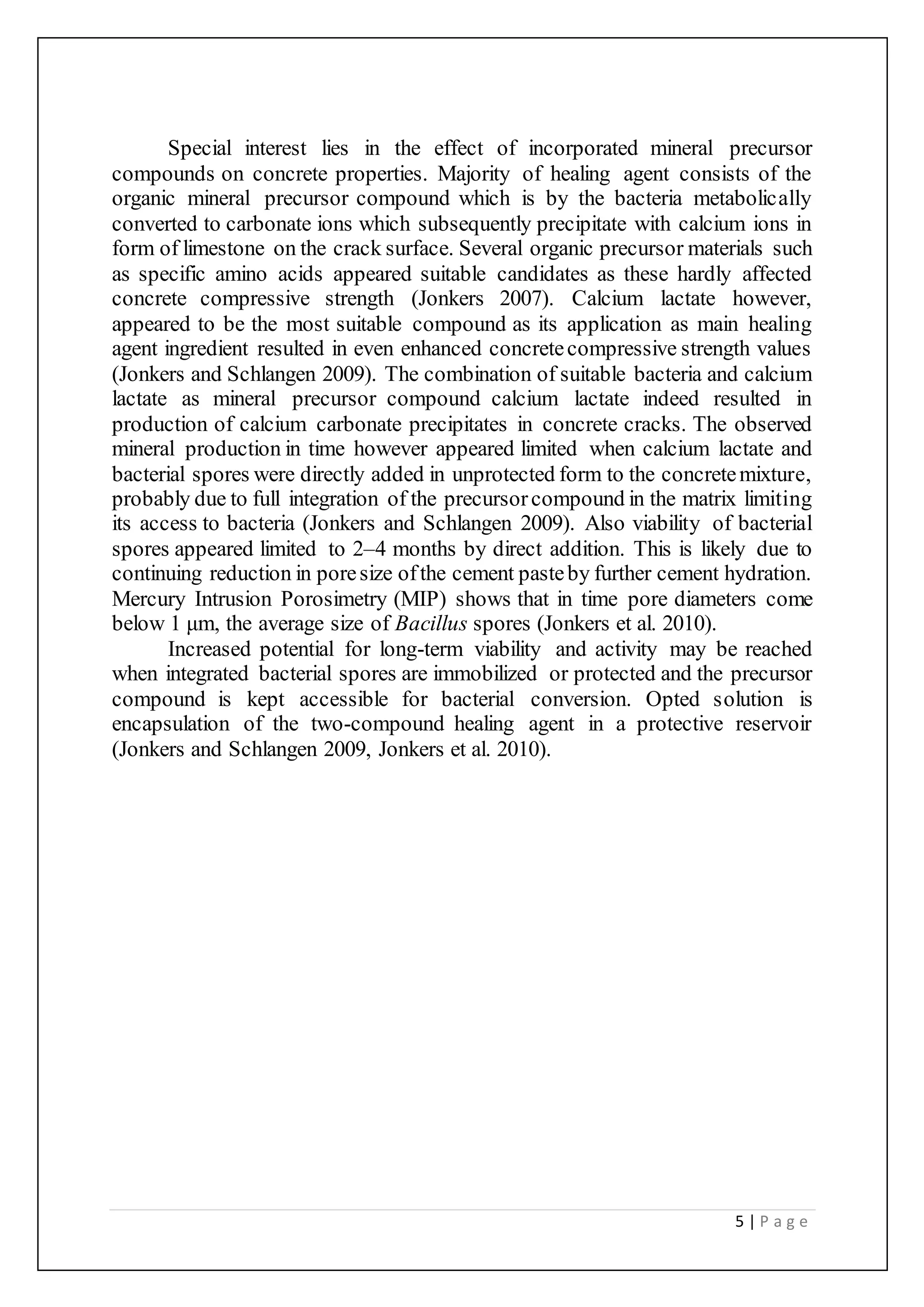 5 | P a g e
Special interest lies in the effect of incorporated mineral precursor
compounds on concrete properties. Majority of healing agent consists of the
organic mineral precursor compound which is by the bacteria metabolically
converted to carbonate ions which subsequently precipitate with calcium ions in
form of limestone on the crack surface. Several organic precursor materials such
as specific amino acids appeared suitable candidates as these hardly affected
concrete compressive strength (Jonkers 2007). Calcium lactate however,
appeared to be the most suitable compound as its application as main healing
agent ingredient resulted in even enhanced concretecompressive strength values
(Jonkers and Schlangen 2009). The combination of suitable bacteria and calcium
lactate as mineral precursor compound calcium lactate indeed resulted in
production of calcium carbonate precipitates in concrete cracks. The observed
mineral production in time however appeared limited when calcium lactate and
bacterial spores were directly added in unprotected form to the concretemixture,
probably due to full integration of the precursorcompound in the matrix limiting
its access to bacteria (Jonkers and Schlangen 2009). Also viability of bacterial
spores appeared limited to 2–4 months by direct addition. This is likely due to
continuing reduction in poresize ofthe cement pasteby further cement hydration.
Mercury Intrusion Porosimetry (MIP) shows that in time pore diameters come
below 1 μm, the average size of Bacillus spores (Jonkers et al. 2010).
Increased potential for long-term viability and activity may be reached
when integrated bacterial spores are immobilized or protected and the precursor
compound is kept accessible for bacterial conversion. Opted solution is
encapsulation of the two-compound healing agent in a protective reservoir
(Jonkers and Schlangen 2009, Jonkers et al. 2010).
 