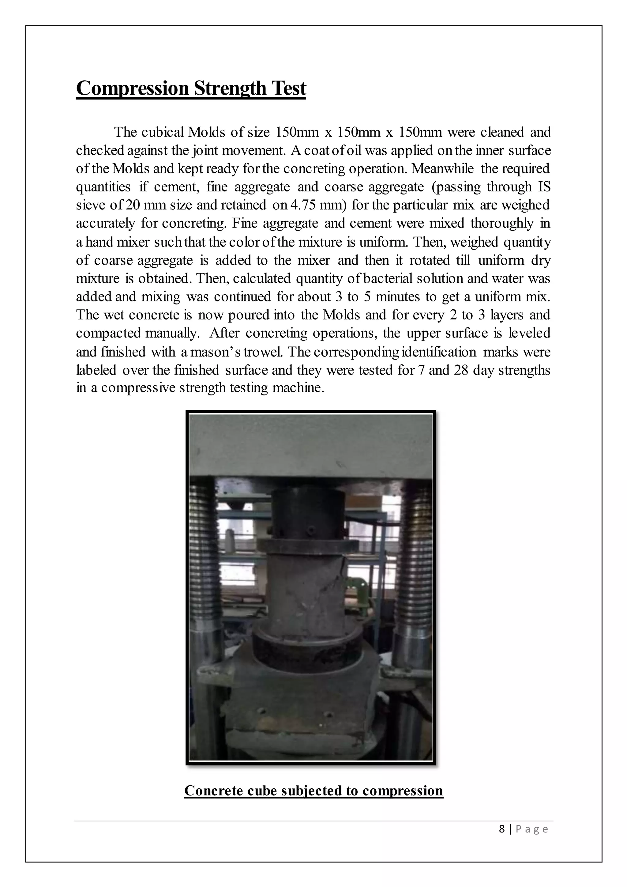 8 | P a g e
Compression Strength Test
The cubical Molds of size 150mm x 150mm x 150mm were cleaned and
checked against the joint movement. A coatofoil was applied onthe inner surface
of the Molds and kept ready forthe concreting operation. Meanwhile the required
quantities if cement, fine aggregate and coarse aggregate (passing through IS
sieve of 20 mm size and retained on 4.75 mm) for the particular mix are weighed
accurately for concreting. Fine aggregate and cement were mixed thoroughly in
a hand mixer suchthat the colorofthe mixture is uniform. Then, weighed quantity
of coarse aggregate is added to the mixer and then it rotated till uniform dry
mixture is obtained. Then, calculated quantity of bacterial solution and water was
added and mixing was continued for about 3 to 5 minutes to get a uniform mix.
The wet concrete is now poured into the Molds and for every 2 to 3 layers and
compacted manually. After concreting operations, the upper surface is leveled
and finished with a mason’s trowel. The correspondingidentification marks were
labeled over the finished surface and they were tested for 7 and 28 day strengths
in a compressive strength testing machine.
Concrete cube subjected to compression
 