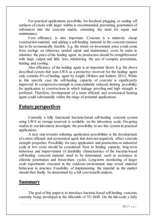 12 | P a g e
For practical applications possibility for localised plugging or sealing off
surfaces of cracks with larger widths is recommended, preventing penetration of
substances into the concrete matrix, extending the need for repair and
maintenance.
Cost efficiency is also important. Concrete is a relatively cheap
construction material, and adding a self-healing material to the concrete mixture
has to be economically feasible. E.g. the return on investment price could come
from savings on otherwise needed repair and maintenance costs. In order to
minimize the price of the healing agent, its production should be straightforward
with large output and little loss, minimizing the use of complex procedures,
heating and cooling.
Also efficiency of the healing agent is an important factor. E.g. the above
described system that uses LWA as a protective reservoir for the healing agent
only contains 6% of healing agent by weight (Wiktor and Jonkers 2011). While
in this specific case the self-healing capacity of concrete is significantly
improved, its compressivestrength is concomitantly reduced, limiting possibility
for application to constructions in which leakage proofing and high strength is
preferred. Therefore, development of a more efficient and economical healing
agent could substantially widen the range of potential applications.
Future perspectives
Currently a fully functional bacteria-based self-healing concrete system
using LWA as storage reservoir is available on the laboratory scale. On-going
studies in our laboratory investigate the possibility to use this system in practical
applications.
A next step towards widening application possibilities is the development
of a more efficient and economical agent that does not negatively affect concrete
strength properties. Possibility for easy application and production on industrial
scale at low costs should be considered. Next to healing capacity, long-term
behaviour and improvement of durability characteristics of the bacteria-based
self-healing concrete material need to be determined, such as resistance to
chloride penetration and freeze-thaw cycles. Long-term monitoring of larger
scale experiments executed in the outdoors environment may reveal material
behaviour in practice. Feasibility of implementing the material in the market
should then finally be determined by a full cost-benefit analysis.
Summary
The goal of this paper is to introduce bacteria-based self-healing concrete,
currently being developed in the Microlab of TU Delft. On the lab-scale a fully
 