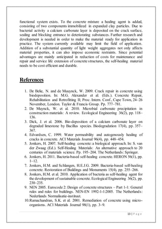 13 | P a g e
functional system exists. To the concrete mixture a healing agent is added,
consisting of two components immobilized in expanded clay particles. Due to
bacterial activity a calcium carbonate layer is deposited on the crack surface,
sealing and blocking entrance to deteriorating substances. Further research and
development is needed in order to make the material ready for application in
practice. The system currently available may limit the field of application.
Addition of a substantial quantity of light weight aggregates not only affects
material properties, it can also impose economic restraints. Since potential
advantages are mainly anticipated in reduction of costs for maintenance and
repair and service life extension of concrete structures, the self-healing material
needs to be cost efficient and durable.
References
1. De Belie, N. and de Muuynck, W. 2009. Crack repair in concrete using
biodeposition. In: M.G. Alexander et al. (Eds.). Concrete Repair,
Rehabilitation and Retrofitting II; Proc. Intern. Conf., Cape Town, 24–26
November, London. Taylor & Francis Group. Pp. 777–781.
2. De Muynck, W. et al. 2010. Microbial carbonate precipitation in
construction materials: A review. Ecological Engineering 36(2), pp. 118–
136.
3. Dick, J. et al. 2006. Bio-deposition of a calcium carbonate layer on
degraded limestone by Bacillus species. Biodegradation 17(4), pp. 357–
367.
4. Edvardsen, C. 1999. Water permeability and autogenously healing of
cracks in concrete. ACI Materials Journal 96(4), pp. 448–454.
5. Jonkers, H. 2007. Self-healing concrete: a biological approach. In: S. van
der Zwaag (Ed.). Self-Healing Materials: An alternative approach to 20
centuries of materials science. Pp. 195–204. The Netherlands: Springer.
6. Jonkers, H. 2011. Bacteria-based self-healing concrete. HERON 56(1), pp.
1–12.
7. Jonkers, H.M. and Schlangen, H.E.J.G. 2009. Bacteria-based self-healing
concrete. Restoration of Buildings and Monuments 15(4), pp. 255–266.
8. Jonkers, H.M. et al. 2010. Application of bacteria as self-healing agent for
the development of sustainable concrete. Ecological Engineering 36(2), pp.
230–235.
9. NEN 2005. Eurocode 2: Design of concrete structures – Part 1-1: General
rules and rules for buildings. NEN-EN 1992-1-1:2005. The Netherlands:
Nederlands Normalisatie-instituut.
10.Ramachandran, S.K. et al. 2001. Remediation of concrete using micro-
organisms. ACI Materials Journal 98(1), pp. 3–9.
 