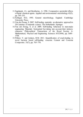 14 | P a g e
11.Sagripanti, J.L. and Bonifacino, A. 1996. Comparative sporicidal effects
of liquid chemical agents. Applied and environmental microbiology 62(2),
pp. 545–551.
12.Schlegel, H.G. 1993. General microbiology. England: Cambridge
University Press.
13.Van der Zwaag, S. 2007. Self-healing materials: an alternative approachto
20 Centuries of materials science. The Netherlands: Springer.
14.Van der Zwaag, S. et al. 2009. Self-healing behaviour in man-made
engineering Materials: bioinspired but taking into account their intrinsic
character. Philosophical Transactions of the Royal Society A:
Mathematical, Physical and Engineering Sciences 367(1894), pp. 1689–
1704.
15.Wiktor, V. and Jonkers, H.M. 2011. Quantification of crack-healing in
novel bacteria based self-healing concrete. Cement and Concrete
Composites. 33(7), pp. 763–770.
 