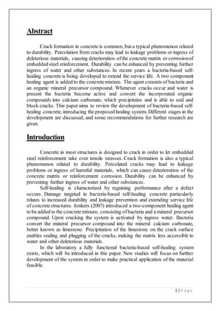1 | P a g e
Abstract
Crack formation in concrete is common, but a typical phenomenon related
to durability. Percolation from cracks may lead to leakage problems or ingress of
deleterious materials, causing deterioration ofthe concrete matrix or corrosionof
embedded steel reinforcement. Durability can be enhanced by preventing further
ingress of water and other substances. In recent years a bacteria-based self-
healing concrete is being developed to extend the service life. A two component
healing agent is added to the concretemixture. The agent consists of bacteria and
an organic mineral precursor compound. Whenever cracks occur and water is
present the bacteria become active and convert the incorporated organic
compounds into calcium carbonate, which precipitates and is able to seal and
block cracks. This paper aims to review the development of bacteria-based self-
healing concrete, introducing the proposed healing system. Different stages in the
development are discussed, and some recommendations for further research are
given.
Introduction
Concrete in most structures is designed to crack in order to let embedded
steel reinforcement take over tensile stresses. Crack formation is also a typical
phenomenon related to durability. Percolated cracks may lead to leakage
problems or ingress of harmful materials, which can cause deterioration of the
concrete matrix or reinforcement corrosion. Durability can be enhanced by
preventing further ingress of water and other substances.
Self-healing is characterized by regaining performance after a defect
occurs. Damage targeted in bacteria-based self-healing concrete particularly
relates to increased durability and leakage prevention and extending service life
of concretestructures. Jonkers (2007) introduced a two-component healing agent
to be added to the concretemixture, consisting ofbacteria and a mineral precursor
compound. Upon cracking the system is activated by ingress water. Bacteria
convert the mineral precursor compound into the mineral calcium carbonate,
better known as limestone. Precipitation of the limestone on the crack surface
enables sealing and plugging of the cracks, making the matrix less accessible to
water and other deleterious materials.
In the laboratory a fully functional bacteria-based self-healing system
exists, which will be introduced in this paper. New studies will focus on further
development of the system in order to make practical application of the material
feasible.
 